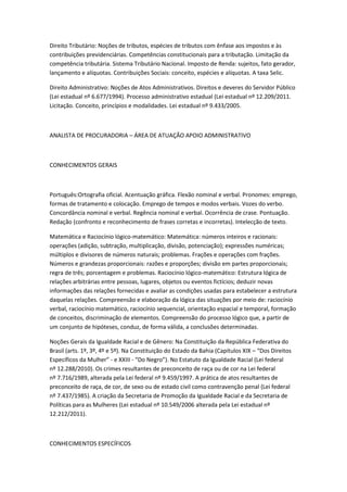 Direito Tributário: Noções de tributos, espécies de tributos com ênfase aos impostos e às
contribuições previdenciárias. Competências constitucionais para a tributação. Limitação da
competência tributária. Sistema Tributário Nacional. Imposto de Renda: sujeitos, fato gerador,
lançamento e alíquotas. Contribuições Sociais: conceito, espécies e alíquotas. A taxa Selic.
Direito Administrativo: Noções de Atos Administrativos. Direitos e deveres do Servidor Público
(Lei estadual nº 6.677/1994). Processo administrativo estadual (Lei estadual nº 12.209/2011.
Licitação. Conceito, princípios e modalidades. Lei estadual nº 9.433/2005.
ANALISTA DE PROCURADORIA – ÁREA DE ATUAÇÃO APOIO ADMINISTRATIVO
CONHECIMENTOS GERAIS
Português:Ortografia oficial. Acentuação gráfica. Flexão nominal e verbal. Pronomes: emprego,
formas de tratamento e colocação. Emprego de tempos e modos verbais. Vozes do verbo.
Concordância nominal e verbal. Regência nominal e verbal. Ocorrência de crase. Pontuação.
Redação (confronto e reconhecimento de frases corretas e incorretas). Intelecção de texto.
Matemática e Raciocínio lógico-matemático: Matemática: números inteiros e racionais:
operações (adição, subtração, multiplicação, divisão, potenciação); expressões numéricas;
múltiplos e divisores de números naturais; problemas. Frações e operações com frações.
Números e grandezas proporcionais: razões e proporções; divisão em partes proporcionais;
regra de três; porcentagem e problemas. Raciocínio lógico-matemático: Estrutura lógica de
relações arbitrárias entre pessoas, lugares, objetos ou eventos fictícios; deduzir novas
informações das relações fornecidas e avaliar as condições usadas para estabelecer a estrutura
daquelas relações. Compreensão e elaboração da lógica das situações por meio de: raciocínio
verbal, raciocínio matemático, raciocínio sequencial, orientação espacial e temporal, formação
de conceitos, discriminação de elementos. Compreensão do processo lógico que, a partir de
um conjunto de hipóteses, conduz, de forma válida, a conclusões determinadas.
Noções Gerais da Igualdade Racial e de Gênero: Na Constituição da República Federativa do
Brasil (arts. 1º, 3º, 4º e 5º). Na Constituição do Estado da Bahia (Capítulos XIX – “Dos Direitos
Específicos da Mulher” - e XXIII - “Do Negro”). No Estatuto da Igualdade Racial (Lei federal
nº 12.288/2010). Os crimes resultantes de preconceito de raça ou de cor na Lei federal
nº 7.716/1989, alterada pela Lei federal nº 9.459/1997. A prática de atos resultantes de
preconceito de raça, de cor, de sexo ou de estado civil como contravenção penal (Lei federal
nº 7.437/1985). A criação da Secretaria de Promoção da Igualdade Racial e da Secretaria de
Políticas para as Mulheres (Lei estadual nº 10.549/2006 alterada pela Lei estadual nº
12.212/2011).
CONHECIMENTOS ESPECÍFICOS
 