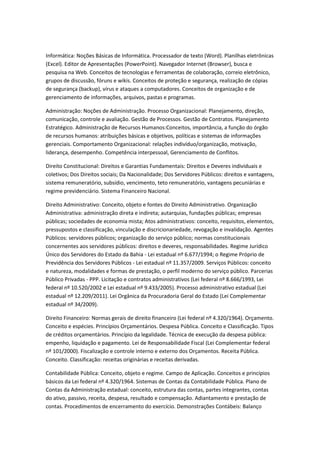 Informática: Noções Básicas de Informática. Processador de texto (Word). Planilhas eletrônicas
(Excel). Editor de Apresentações (PowerPoint). Navegador Internet (Browser), busca e
pesquisa na Web. Conceitos de tecnologias e ferramentas de colaboração, correio eletrônico,
grupos de discussão, fóruns e wikis. Conceitos de proteção e segurança, realização de cópias
de segurança (backup), vírus e ataques a computadores. Conceitos de organização e de
gerenciamento de informações, arquivos, pastas e programas.
Administração: Noções de Administração. Processo Organizacional: Planejamento, direção,
comunicação, controle e avaliação. Gestão de Processos. Gestão de Contratos. Planejamento
Estratégico. Administração de Recursos Humanos:Conceitos, importância, a função do órgão
de recursos humanos: atribuições básicas e objetivos, políticas e sistemas de informações
gerenciais. Comportamento Organizacional: relações indivíduo/organização, motivação,
liderança, desempenho. Competência interpessoal, Gerenciamento de Conflitos.
Direito Constitucional: Direitos e Garantias Fundamentais: Direitos e Deveres individuais e
coletivos; Dos Direitos sociais; Da Nacionalidade; Dos Servidores Públicos: direitos e vantagens,
sistema remuneratório, subsídio, vencimento, teto remuneratório, vantagens pecuniárias e
regime previdenciário. Sistema Financeiro Nacional.
Direito Administrativo: Conceito, objeto e fontes do Direito Administrativo. Organização
Administrativa: administração direta e indireta; autarquias, fundações públicas; empresas
públicas; sociedades de economia mista; Atos administrativos: conceito, requisitos, elementos,
pressupostos e classificação, vinculação e discricionariedade, revogação e invalidação. Agentes
Públicos: servidores públicos; organização do serviço público; normas constitucionais
concernentes aos servidores públicos: direitos e deveres, responsabilidades. Regime Jurídico
Único dos Servidores do Estado da Bahia - Lei estadual nº 6.677/1994; o Regime Próprio de
Previdência dos Servidores Públicos - Lei estadual nº 11.357/2009. Serviços Públicos: conceito
e natureza, modalidades e formas de prestação, o perfil moderno do serviço público. Parcerias
Público Privadas - PPP. Licitação e contratos administrativos (Lei federal nº 8.666/1993, Lei
federal nº 10.520/2002 e Lei estadual nº 9.433/2005). Processo administrativo estadual (Lei
estadual nº 12.209/2011). Lei Orgânica da Procuradoria Geral do Estado (Lei Complementar
estadual nº 34/2009).
Direito Financeiro: Normas gerais de direito financeiro (Lei federal nº 4.320/1964). Orçamento.
Conceito e espécies. Princípios Orçamentários. Despesa Pública. Conceito e Classificação. Tipos
de créditos orçamentários. Princípio da legalidade. Técnica de execução da despesa pública:
empenho, liquidação e pagamento. Lei de Responsabilidade Fiscal (Lei Complementar federal
nº 101/2000). Fiscalização e controle interno e externo dos Orçamentos. Receita Pública.
Conceito. Classificação: receitas originárias e receitas derivadas.
Contabilidade Pública: Conceito, objeto e regime. Campo de Aplicação. Conceitos e princípios
básicos da Lei federal nº 4.320/1964. Sistemas de Contas da Contabilidade Pública. Plano de
Contas da Administração estadual: conceito, estrutura das contas, partes integrantes, contas
do ativo, passivo, receita, despesa, resultado e compensação. Adiantamento e prestação de
contas. Procedimentos de encerramento do exercício. Demonstrações Contábeis: Balanço
 