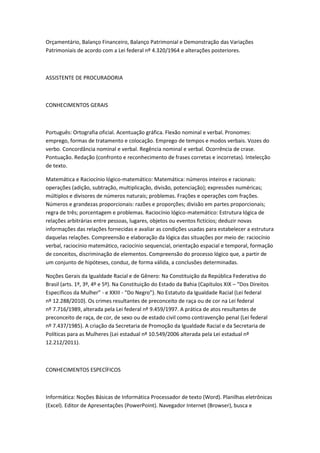 Orçamentário, Balanço Financeiro, Balanço Patrimonial e Demonstração das Variações
Patrimoniais de acordo com a Lei federal nº 4.320/1964 e alterações posteriores.
ASSISTENTE DE PROCURADORIA
CONHECIMENTOS GERAIS
Português: Ortografia oficial. Acentuação gráfica. Flexão nominal e verbal. Pronomes:
emprego, formas de tratamento e colocação. Emprego de tempos e modos verbais. Vozes do
verbo. Concordância nominal e verbal. Regência nominal e verbal. Ocorrência de crase.
Pontuação. Redação (confronto e reconhecimento de frases corretas e incorretas). Intelecção
de texto.
Matemática e Raciocínio lógico-matemático: Matemática: números inteiros e racionais:
operações (adição, subtração, multiplicação, divisão, potenciação); expressões numéricas;
múltiplos e divisores de números naturais; problemas. Frações e operações com frações.
Números e grandezas proporcionais: razões e proporções; divisão em partes proporcionais;
regra de três; porcentagem e problemas. Raciocínio lógico-matemático: Estrutura lógica de
relações arbitrárias entre pessoas, lugares, objetos ou eventos fictícios; deduzir novas
informações das relações fornecidas e avaliar as condições usadas para estabelecer a estrutura
daquelas relações. Compreensão e elaboração da lógica das situações por meio de: raciocínio
verbal, raciocínio matemático, raciocínio sequencial, orientação espacial e temporal, formação
de conceitos, discriminação de elementos. Compreensão do processo lógico que, a partir de
um conjunto de hipóteses, conduz, de forma válida, a conclusões determinadas.
Noções Gerais da Igualdade Racial e de Gênero: Na Constituição da República Federativa do
Brasil (arts. 1º, 3º, 4º e 5º). Na Constituição do Estado da Bahia (Capítulos XIX – “Dos Direitos
Específicos da Mulher” - e XXIII - “Do Negro”). No Estatuto da Igualdade Racial (Lei federal
nº 12.288/2010). Os crimes resultantes de preconceito de raça ou de cor na Lei federal
nº 7.716/1989, alterada pela Lei federal nº 9.459/1997. A prática de atos resultantes de
preconceito de raça, de cor, de sexo ou de estado civil como contravenção penal (Lei federal
nº 7.437/1985). A criação da Secretaria de Promoção da Igualdade Racial e da Secretaria de
Políticas para as Mulheres (Lei estadual nº 10.549/2006 alterada pela Lei estadual nº
12.212/2011).
CONHECIMENTOS ESPECÍFICOS
Informática: Noções Básicas de Informática Processador de texto (Word). Planilhas eletrônicas
(Excel). Editor de Apresentações (PowerPoint). Navegador Internet (Browser), busca e
 