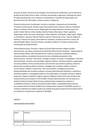 pesquisa na Web. Conceitos de tecnologias e ferramentas de colaboração, correio eletrônico,
grupos de discussão, fóruns e wikis. Conceitos de proteção e segurança, realização de cópias
de segurança (backup), vírus e ataques a computadores. Conceitos de organização e de
gerenciamento de informações, arquivos, pastas e programas.
Direito Constitucional: Constituição: conceito e conteúdo. Supremacia da Constituição.
Princípios constitucionais. Direitos e garantias fundamentais. Direitos e deveres individuais
difusos e coletivos. Direitos sociais. Organização do Estado Brasileiro; divisão espacial do
poder; Estado Federal; União; Estados; Distrito Federal; Municípios. Poder Legislativo.
Organização. Poder Executivo. Atribuições. Poder Judiciário. Atribuições. Organização. Órgãos
e competência. Supremo Tribunal Federal, Superior Tribunal de Justiça, Tribunais Regionais
Federais; Tribunais de Justiça; juízes federais e estaduais. Funções essenciais à Justiça. Da
Administração Pública. Estruturas básicas. Servidores públicos. Princípios constitucionais.
Constituição do Estado da Bahia.
Direito Administrativo: Conceito e objeto do Direito Administrativo. Regime jurídico-
administrativo: princípios constitucionais do Direito Administrativo brasileiro. Organização da
Administração Pública: administração direta e indireta; autarquias, fundações públicas;
empresas públicas; sociedades de economia mista; entidades paraestatais. Atos
administrativos: conceito e elementos; Licitação: conceito, princípios e modalidades. Contratos
administrativos: conceito e peculiaridades. Agentes Públicos: servidores públicos; organização
do serviço público; normas constitucionais concernentes aos servidores públicos; direitos e
deveres dos servidores públicos; direitos e vantagens dos servidores públicos. Sistema
remuneratório. Subsídio. Vencimento. Teto remuneratório. Vantagens pecuniárias.
Responsabilidades dos servidores públicos; processo administrativo disciplinar e sindicância.
Servidores públicos e empregados públicos: vinculação legal e vinculação contratual. Regime
estatutário. Regime trabalhista. Regime especial o Regime Jurídico Único dos Servidores do
Estado da Bahia (Lei estadual nº 6.677/1994). Processo Administrativo; normas básicas no
âmbito da Administração Pública Processo administrativo estadual (Lei estadual nº
12.209/2011) Poderes e Deveres do Administrador Público. Improbidade Administrativa.
Procuradoria Geral do Estado da Bahia (Lei Complementar estadual nº 34/2009). Aspectos e
institutos específicos do regime jurídico do servidor do quadro de apoio da Procuradoria Geral
do Estado (Lei Complementar estadual nº 34/2009).
ANEXO II
CRONOGRAMA PROVISÓRIO
Datas Eventos
05/06/2013 Abertura das Inscrições pela Internet.
 