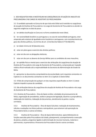 3. DOS REQUISITOS PARA A INVESTIDURA NO CARGO/ÁREAS DE ATUAÇÃO DE ANALISTA DE
PROCURADORIA E NO CARGO DE ASSISTENTE DE PROCURADORIA
3.1 O candidato aprovado no Concurso de que trata este Edital será investido no cargo/áreas
de atuação de Analista de Procuradoria e no cargo de Assistente de Procuradoria se atender às
seguintes exigências na data da posse:
a) ter obtido classificação no Concurso na forma estabelecida neste Edital;
b) ter nacionalidade brasileira ou portuguesa e, no caso de nacionalidade portuguesa, estar
amparado pelo estatuto de igualdade entre brasileiros e portugueses, com reconhecimento do
gozo dos direitos políticos, nos termos do art. 13 do Decreto federal nº 70.436/1972;
c) ter idade mínima de 18 (dezoito) anos;
d) estar em pleno gozo e exercício dos direitos políticos;
e) estar em dia com as obrigações eleitorais;
f) estar em dia com os deveres do Serviço Militar para os candidatos do sexo masculino;
g) ter aptidão física e mental para o exercício das atribuições do cargo/áreas de atuação de
Analista de Procuradoria e do cargo de Assistente de Procuradoria, comprovada por inspeção
médica oficial realizada sob a responsabilidade da Secretaria da Administração do Estado da
Bahia.
h) apresentar os documentos comprobatórios da escolaridade e pré-requisitos constantes no
Capítulo 2 e os documentos constantes no item 15.4, Capítulo 15 deste Edital.
3.2 A falta de comprovação de qualquer um dos requisitos especificados no item 3.1 deste
Capítulo impedirá a posse do candidato.
3.3. São atribuições básicas do cargo/áreas de atuação de Analista de Procuradoria e do cargo
de Assistente de Procuradoria:
3.3.1 Analista de Procuradoria – Área de Apoio Jurídico: atividades de processamento de
feitos, organização de precedentes, análise e pesquisa de legislação, doutrina e jurisprudência,
elaboração de relatórios, indexação de documentos, atendimento às partes e outras
correlatas;
3.3.2 Analista de Procuradoria – Área de Apoio Calculista: realização de levantamentos,
cálculos e avaliações nos feitos judiciais e extrajudiciais, que estiverem sob apreciação da
Procuradoria Geral, e outras correlatas;
3.3.3 Analista de Procuradoria – Área de Apoio Administrativo: apoio bibliotecário às
funções exercidas pelos Procuradores do Estado, planejamento, acompanhamento e execução
de planos, projetos, programas ligados à administração de recursos humanos, materiais e
patrimoniais, orçamentários e financeiros da Procuradoria Geral e outras correlatas.
 