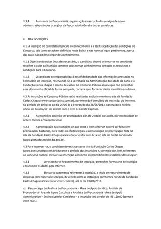 3.3.4 Assistente de Procuradoria: organização e execução dos serviços de apoio
administrativo a todos os órgãos da Procuradoria Geral e outras correlatas.
4. DAS INSCRIÇÕES
4.1. A inscrição do candidato implicará o conhecimento e a tácita aceitação das condições do
Concurso, tais como se acham definidas neste Edital e nas normas legais pertinentes, acerca
das quais não poderá alegar desconhecimento.
4.1.1 Objetivando evitar ônus desnecessário, o candidato deverá orientar-se no sentido de
recolher o valor da inscrição somente após tomar conhecimento de todos os requisitos e
condições para o Concurso.
4.1.2 O candidato se responsabilizará pela fidedignidade das informações prestadas no
Formulário de Inscrição, reservando-se à Secretaria da Administração do Estado da Bahia e a
Fundação Carlos Chagas o direito de excluir do Concurso Público aquele que não preencher
esse documento oficial de forma completa, correta e/ou fornecer dados inverídicos ou falsos.
4.2 As inscrições ao Concurso Público serão realizadas exclusivamente no site da Fundação
Carlos Chagas (www.concursosfcc.com.br), por meio do Formulário de Inscrição, via Internet,
no período de 10 horas do dia 05/06 às 14 horas do dia 28/06/2013, observado o horário
oficial de Brasília/DF, de acordo com o item 4.3 deste Capítulo.
4.2.1 As inscrições poderão ser prorrogadas por até 2 (dois) dias úteis, por necessidade de
ordem técnica e/ou operacional.
4.2.2 A prorrogação das inscrições de que trata o item anterior poderá ser feita sem
prévio aviso, bastando, para todos os efeitos legais, a comunicação de prorrogação feita no
site da Fundação Carlos Chagas (www.concursosfcc.com.br) e no site do Portal do Servidor
(www.portaldoservidor.ba.gov.br).
4.3 Para inscrever-se, o candidato deverá acessar o site da Fundação Carlos Chagas
(www.concursosfcc.com.br) durante o período das inscrições e, por meio dos links referentes
ao Concurso Público, efetuar sua inscrição, conforme os procedimentos estabelecidos a seguir:
4.3.1 Ler e aceitar o Requerimento de Inscrição, preencher Formulário de Inscrição
e transmitir os dados pela Internet.
4.3.2 Efetuar o pagamento referente à inscrição, a título de ressarcimento de
despesas com material e serviços, de acordo com as instruções constantes no site da Fundação
Carlos Chagas (www.concursosfcc.com.br), até o dia 01/07/2013.
a) Para o cargo de Analista de Procuradoria - Área de Apoio Jurídico, Analista de
Procuradoria - Área de Apoio Calculista e Analista de Procuradoria - Área de Apoio
Administrativo – Ensino Superior Completo – a inscrição terá o valor de R$ 120,00 (cento e
vinte reais).
 