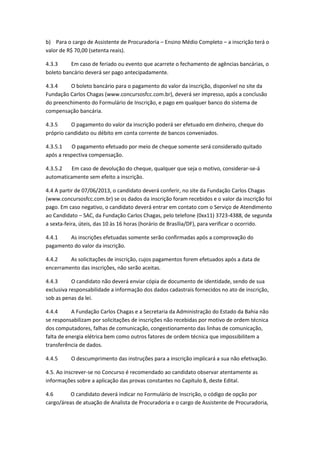 b) Para o cargo de Assistente de Procuradoria – Ensino Médio Completo – a inscrição terá o
valor de R$ 70,00 (setenta reais).
4.3.3 Em caso de feriado ou evento que acarrete o fechamento de agências bancárias, o
boleto bancário deverá ser pago antecipadamente.
4.3.4 O boleto bancário para o pagamento do valor da inscrição, disponível no site da
Fundação Carlos Chagas (www.concursosfcc.com.br), deverá ser impresso, após a conclusão
do preenchimento do Formulário de Inscrição, e pago em qualquer banco do sistema de
compensação bancária.
4.3.5 O pagamento do valor da inscrição poderá ser efetuado em dinheiro, cheque do
próprio candidato ou débito em conta corrente de bancos conveniados.
4.3.5.1 O pagamento efetuado por meio de cheque somente será considerado quitado
após a respectiva compensação.
4.3.5.2 Em caso de devolução do cheque, qualquer que seja o motivo, considerar-se-á
automaticamente sem efeito a inscrição.
4.4 A partir de 07/06/2013, o candidato deverá conferir, no site da Fundação Carlos Chagas
(www.concursosfcc.com.br) se os dados da inscrição foram recebidos e o valor da inscrição foi
pago. Em caso negativo, o candidato deverá entrar em contato com o Serviço de Atendimento
ao Candidato – SAC, da Fundação Carlos Chagas, pelo telefone (0xx11) 3723-4388, de segunda
a sexta-feira, úteis, das 10 às 16 horas (horário de Brasília/DF), para verificar o ocorrido.
4.4.1 As inscrições efetuadas somente serão confirmadas após a comprovação do
pagamento do valor da inscrição.
4.4.2 As solicitações de inscrição, cujos pagamentos forem efetuados após a data de
encerramento das inscrições, não serão aceitas.
4.4.3 O candidato não deverá enviar cópia de documento de identidade, sendo de sua
exclusiva responsabilidade a informação dos dados cadastrais fornecidos no ato de inscrição,
sob as penas da lei.
4.4.4 A Fundação Carlos Chagas e a Secretaria da Administração do Estado da Bahia não
se responsabilizam por solicitações de inscrições não recebidas por motivo de ordem técnica
dos computadores, falhas de comunicação, congestionamento das linhas de comunicação,
falta de energia elétrica bem como outros fatores de ordem técnica que impossibilitem a
transferência de dados.
4.4.5 O descumprimento das instruções para a inscrição implicará a sua não efetivação.
4.5. Ao inscrever-se no Concurso é recomendado ao candidato observar atentamente as
informações sobre a aplicação das provas constantes no Capítulo 8, deste Edital.
4.6 O candidato deverá indicar no Formulário de Inscrição, o código de opção por
cargo/áreas de atuação de Analista de Procuradoria e o cargo de Assistente de Procuradoria,
 