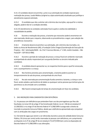 4.15.1 O candidato deverá encaminhar, junto à sua solicitação de condição especial para
realização das provas, Laudo Médico (original ou cópia autenticada) atualizado que justifique o
atendimento especial solicitado.
4.15.2 O candidato que não a solicitar até o término das inscrições, seja qual for o motivo
alegado, poderá não ter a condição atendida.
4.15.3 O atendimento às condições solicitadas ficará sujeito à análise da viabilidade e
razoabilidade do pedido.
4.16 Durante a realização das provas, a lactante que necessitar poderá amamentar em
sala reservada, desde que o requeira, observando os procedimentos a seguir, para adoção das
providências necessárias:
4.16.1 A lactante deverá encaminhar sua solicitação, até o término das inscrições, via
Sedex ou Aviso de Recebimento (AR), à Fundação Carlos Chagas (Coordenação de Execução de
Projetos – Ref.: Solicitação/SAEB – Av. Prof. Francisco Morato, n° 1.565, Jardim Guedala – São
Paulo/SP – CEP 05513-900).
4.16.2 Durante o período de realização de provas a criança ficará em ambiente reservado
acompanhada de adulto responsável por sua guarda (familiar ou terceiro indicado pela
candidata).
4.16.3 A candidata deverá apresentar-se, no respectivo horário para o qual foi convocada,
com o acompanhante e a criança.
4.16.4 Nos horários previstos para amamentação, a lactante poderá ausentar-se
temporariamente da sala de provas, acompanhada de uma fiscal.
4.16.5 Na sala reservada para amamentação ficarão somente a lactante, a criança e uma
fiscal, sendo vedada a permanência de babás ou quaisquer outras pessoas que tenham grau de
parentesco ou de amizade com a candidata.
4.16.6 Não haverá compensação do tempo de amamentação em favor da candidata.
5. DAS INSCRIÇOES PARA CANDIDATOS COM DEFICIÊNCIA
5.1 As pessoas com deficiência que pretendam fazer uso das prerrogativas que lhes são
facultadas no inciso VIII do artigo 37 da Constituição Federal, no art. 158 da Lei estadual nº
12.209/2011 e no artigo 37 do Decreto federal nº 3.298/1999 é assegurado o direito da
inscrição no presente Concurso Público, desde que a deficiência apresentada seja compatível
com as atribuições dos cargos em provimento.
5.2. Do total de vagas que vierem a ser oferecidas durante o prazo de validade deste Concurso
Público, 5% (cinco por cento) serão reservadas às pessoas com deficiência, em cumprimento
ao disposto no § 2º do artigo 8º da Lei estadual nº 6.677/1994 bem como às disposições do
Decreto federal nº 3.298/1999 e suas alterações.
 