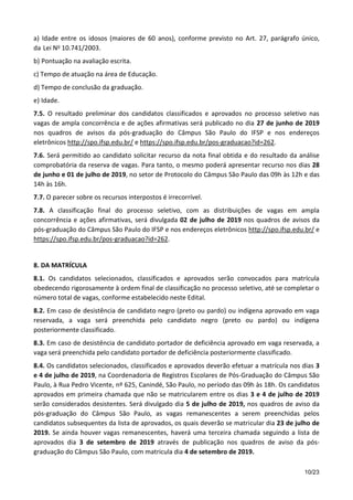 10/23
a) Idade entre os idosos (maiores de 60 anos), conforme previsto no Art. 27, parágrafo único,
da Lei No 10.741/2003.
b) Pontuação na avaliação escrita.
c) Tempo de atuação na área de Educação.
d) Tempo de conclusão da graduação.
e) Idade.
7.5. O resultado preliminar dos candidatos classificados e aprovados no processo seletivo nas
vagas de ampla concorrência e de ações afirmativas será publicado no dia 27 de junho de 2019
nos quadros de avisos da pós-graduação do Câmpus São Paulo do IFSP e nos endereços
eletrônicos http://spo.ifsp.edu.br/ e https://spo.ifsp.edu.br/pos-graduacao?id=262.
7.6. Será permitido ao candidato solicitar recurso da nota final obtida e do resultado da análise
comprobatória da reserva de vagas. Para tanto, o mesmo poderá apresentar recurso nos dias 28
de junho e 01 de julho de 2019, no setor de Protocolo do Câmpus São Paulo das 09h às 12h e das
14h às 16h.
7.7. O parecer sobre os recursos interpostos é irrecorrível.
7.8. A classificação final do processo seletivo, com as distribuições de vagas em ampla
concorrência e ações afirmativas, será divulgada 02 de julho de 2019 nos quadros de avisos da
pós-graduação do Câmpus São Paulo do IFSP e nos endereços eletrônicos http://spo.ifsp.edu.br/ e
https://spo.ifsp.edu.br/pos-graduacao?id=262.
8. DA MATRÍCULA
8.1. Os candidatos selecionados, classificados e aprovados serão convocados para matrícula
obedecendo rigorosamente à ordem final de classificação no processo seletivo, até se completar o
número total de vagas, conforme estabelecido neste Edital.
8.2. Em caso de desistência de candidato negro (preto ou pardo) ou indígena aprovado em vaga
reservada, a vaga será preenchida pelo candidato negro (preto ou pardo) ou indígena
posteriormente classificado.
8.3. Em caso de desistência de candidato portador de deficiência aprovado em vaga reservada, a
vaga será preenchida pelo candidato portador de deficiência posteriormente classificado.
8.4. Os candidatos selecionados, classificados e aprovados deverão efetuar a matrícula nos dias 3
e 4 de julho de 2019, na Coordenadoria de Registros Escolares de Pós-Graduação do Câmpus São
Paulo, à Rua Pedro Vicente, nº 625, Canindé, São Paulo, no período das 09h às 18h. Os candidatos
aprovados em primeira chamada que não se matricularem entre os dias 3 e 4 de julho de 2019
serão considerados desistentes. Será divulgado dia 5 de julho de 2019, nos quadros de aviso da
pós-graduação do Câmpus São Paulo, as vagas remanescentes a serem preenchidas pelos
candidatos subsequentes da lista de aprovados, os quais deverão se matricular dia 23 de julho de
2019. Se ainda houver vagas remanescentes, haverá uma terceira chamada seguindo a lista de
aprovados dia 3 de setembro de 2019 através de publicação nos quadros de aviso da pós-
graduação do Câmpus São Paulo, com matricula dia 4 de setembro de 2019.
 