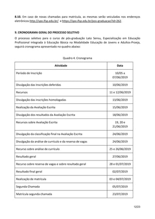 12/23
8.10. Em caso de novas chamadas para matrícula, as mesmas serão veiculadas nos endereços
eletrônicos http://spo.ifsp.edu.br/ e https://spo.ifsp.edu.br/pos-graduacao?id=262.
9. CRONOGRAMA GERAL DO PROCESSO SELETIVO
O processo seletivo para o curso de pós-graduação Lato Sensu, Especialização em Educação
Profissional integrada à Educação Básica na Modalidade Educação de Jovens e Adultos-Proeja,
seguirá cronograma apresentado no quadro abaixo:
Quadro 4. Cronograma
Atividade Data
Período de Inscrição 10/05 a
07/06/2019
Divulgação das Inscrições deferidas 10/06/2019
Recursos 11 e 12/06/2019
Divulgação das inscrições homologadas 13/06/2019
Realização da Avaliação Escrita 15/06/2019
Divulgação dos resultados da Avaliação Escrita 18/06/2019
Recursos sobre Avaliação Escrita 19, 20 e
21/06/2019
Divulgação da classificação final na Avaliação Escrita 24/06/2019
Divulgação da análise de currículo e da reserva de vagas 24/06/2019
Recurso sobre análise de currículo 25 e 26/06/2019
Resultado geral 27/06/2019
Recurso sobre reserva de vagas e sobre resultado geral 28 e 01/07/2019
Resultado final geral 02/07/2019
Realização de matrícula 03 e 04/07/2019
Segunda Chamada 05/07/2019
Matrícula segunda chamada 23/07/2019
 