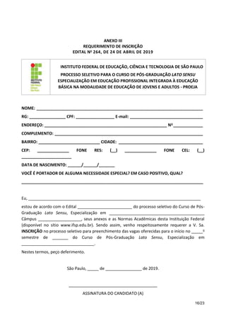 16/23
ANEXO III
REQUERIMENTO DE INSCRIÇÃO
EDITAL No 264, DE 24 DE ABRIL DE 2019
INSTITUTO FEDERAL DE EDUCAÇÃO, CIÊNCIA E TECNOLOGIA DE SÃO PAULO
PROCESSO SELETIVO PARA O CURSO DE PÓS-GRADUAÇÃO LATO SENSU
ESPECIALIZAÇÃO EM EDUCAÇÃO PROFISSIONAL INTEGRADA À EDUCAÇÃO
BÁSICA NA MODALIDADE DE EDUCAÇÃO DE JOVENS E ADULTOS - PROEJA
NOME: _________________________________________________________________________
RG: ________________ CPF: _________________ E-mail: ________________________________
ENDEREÇO: ______________________________________________________ No _____________
COMPLEMENTO: _________________________________________________________________
BAIRRO: ___________________________ CIDADE: _____________________________________
CEP: ______________ FONE RES: (__) ______________ FONE CEL: (__)
______________________
DATA DE NASCIMENTO: ______/______/_______
VOCÊ É PORTADOR DE ALGUMA NECESSIDADE ESPECIAL? EM CASO POSITIVO, QUAL?
________________________________________________________________________________
Eu, ____________________________________________________________________________
estou de acordo com o Edital ________________________ do processo seletivo do Curso de Pós-
Graduação Lato Sensu, Especialização em __________________________________________
Câmpus ___________________, seus anexos e as Normas Acadêmicas desta Instituição Federal
(disponível no sítio www.ifsp.edu.br). Sendo assim, venho respeitosamente requerer a V. Sa.
INSCRIÇÃO no processo seletivo para preenchimento das vagas oferecidas para o início no _____o
semestre de _______ do Curso de Pós-Graduação Lato Sensu, Especialização em
________________________________.
Nestes termos, peço deferimento.
São Paulo, _____ de ________________ de 2019.
_______________________________________
ASSINATURA DO CANDIDATO (A)
 