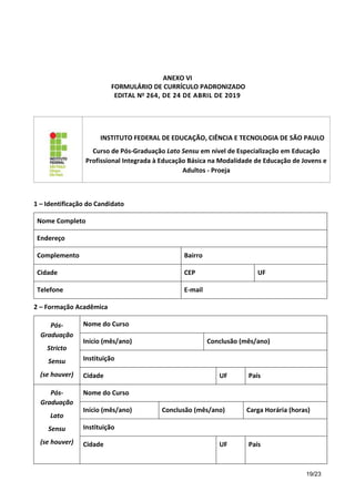 19/23
ANEXO VI
FORMULÁRIO DE CURRÍCULO PADRONIZADO
EDITAL No 264, DE 24 DE ABRIL DE 2019
INSTITUTO FEDERAL DE EDUCAÇÃO, CIÊNCIA E TECNOLOGIA DE SÃO PAULO
Curso de Pós-Graduação Lato Sensu em nível de Especialização em Educação
Profissional Integrada à Educação Básica na Modalidade de Educação de Jovens e
Adultos - Proeja
1 – Identificação do Candidato
Nome Completo
Endereço
Complemento Bairro
Cidade CEP UF
Telefone E-mail
2 – Formação Acadêmica
Pós-
Graduação
Stricto
Sensu
(se houver)
Nome do Curso
Início (mês/ano) Conclusão (mês/ano)
Instituição
Cidade UF País
Pós-
Graduação
Lato
Sensu
(se houver)
Nome do Curso
Início (mês/ano) Conclusão (mês/ano) Carga Horária (horas)
Instituição
Cidade UF País
 