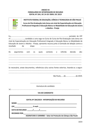 22/23
ANEXO VII
FORMULÁRIO DE INTERPOSIÇÃO DE RECURSO
EDITAL No 264, DE 24 DE ABRIL DE 2019
INSTITUTO FEDERAL DE EDUCAÇÃO, CIÊNCIA E TECNOLOGIA DE SÃO PAULO
Curso de Pós-Graduação Lato Sensu em nível de Especialização em Educação
Profissional Integrada à Educação Básica na Modalidade de Educação de Jovens
e Adultos - Proeja
Eu,..........................................................................................................................., portador do CPF
no.............................., candidato a uma vaga no Curso de Curso de Pós-Graduação Lato Sensu em
nível de Especialização em Educação Profissional Integrada à Educação Básica na Modalidade de
Educação de Jovens e Adultos - Proeja, apresento recurso junto à Comissão de Seleção contra o
resultado da etapa ..........................................................................................
............................................................................................................................................................
Os argumentos com os quais contesto a referida decisão são:
.............................................................................................................................................................
.............................................................................................................................................................
.............................................................................................................................................................
.............................................................................................................................................................
.............................................................................................................................................................
Se necessário, anexe documentos, referências e/ou outras fontes externas, listando-as a seguir:
..............................................................................................................................................................
............................................................................................................................................................
São Paulo,......de......................de 2019.
..................................................................
Assinatura do candidato
- - - - - - - - - - - - - - - - - - - - - - - - - - - - - - - - - - - - - - - - - - - - - - - - - - - - - - - - - - - - - - - - - - - - - -
VIA DO CANDIDATO
EDITAL No 264/2019 - INTERPOSIÇÃO DE RECURSO
NOME: _________________________________________________________________
CPF____________________ E-mail: _________________________________________
DATA DO RECURSO: ______/______/_______
RECEBIDO POR:__________________________________________________________
ASSINATURA E CARIMBO – Setor de Protocolo do Câmpus São Paulo
 