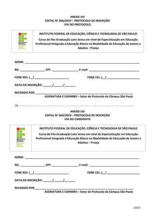 23/23
ANEXO VIII
EDITAL No 264/2019 – PROTOCOLO DE INSCRIÇÃO
VIA DO PROTOCOLO
INSTITUTO FEDERAL DE EDUCAÇÃO, CIÊNCIA E TECNOLOGIA DE SÃO PAULO
Curso de Pós-Graduação Lato Sensu em nível de Especialização em Educação
Profissional Integrada à Educação Básica na Modalidade de Educação de Jovens e
Adultos - Proeja
NOME: _________________________________________________________________________
RG: ________________ CPF: _________________ E-mail: ________________________________
FONE RES: (__) ______________________ FONE CEL: (__) _____________________
DATA DA INSCRIÇÃO: ______/______/_______
RECEBIDO POR:_______________________________________________________________
ASSINATURA E CARIMBO – Setor de Protocolo do Câmpus São Paulo
- - - - - - - - - - - - - - - - - - - - - - - - - - - - - - - - - - - - - - - - - - - - - - - - - - - - - - - - - - - - - - - - - - - - - -
ANEXO VIII
EDITAL No 264/2019 – PROTOCOLO DE INSCRIÇÃO
VIA DO CANDIDATO
INSTITUTO FEDERAL DE EDUCAÇÃO, CIÊNCIA E TECNOLOGIA DE SÃO PAULO
Curso de Pós-Graduação Lato Sensu em nível de Especialização em Educação
Profissional Integrada à Educação Básica na Modalidade de Educação de Jovens e
Adultos – Proeja
NOME: _________________________________________________________________________
RG: ________________ CPF: _________________ E-mail: ________________________________
FONE RES: (__) ______________________ FONE CEL: (__) _____________________
DATA DA INSCRIÇÃO: ______/______/_______
RECEBIDO POR:_______________________________________________________________
ASSINATURA E CARIMBO – Setor de Protocolo do Câmpus São Paulo
 