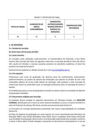3/23
Quadro 1. Distribuição das Vagas
TOTAL DE VAGAS
CANDIDATOS DE
AMPLA
CONCORRÊNCIA
CANDIDATOS
AUTODECLARADOS
NEGROS (PRETOS E
PARDOS) OU
INDÍGENAS
CANDIDATOS COM
DEFICIÊNCIA
30 22 6 2
3. DA INSCRIÇÃO
3.1. Período de inscrição
De 10 de maio a 07 de junho de 2019.
3.2. Local e horário
As inscrições serão realizadas, exclusivamente, na Coordenadoria de Protocolo, à Rua Pedro
Vicente, 625, Canindé, São Paulo, de segunda a sexta-feira, no período das 09h às 12h e das 14h às
16h, exceto em feriados e recessos escolares previstos no calendário acadêmico. O setor fica
próximo à entrada da Portaria A.
Esclarecimentos poderão ser obtidos através do e-mail marcioifsp@ifsp.edu.br.
3.3. Pré-requisito
Profissionais com curso de graduação nas diversas áreas de conhecimento, pertencentes,
preferencialmente, ao quadro de pessoal das instituições que operam no âmbito da EJA e das
instituições públicas de ensino (rede federal de educação, rede estadual e rede municipal de
ensino) que atuam ou pretendem atuar na educação profissional e/ou na educação de jovens e
adultos.
O candidato que possuir curso de graduação concluído no exterior deverá ser portador de diploma
de graduação revalidado.
3.4. Documentos exigidos para Inscrição
O candidato deverá entregar os seguintes documentos em fotocópia simples, em ENVELOPE
LACRADO, identificado com o nome ou nome social do candidato, o curso e o número do Edital no
setor de Protocolo do Câmpus São Paulo, entrada exclusivamente pela Portaria A:
a) Formulário de inscrição devidamente preenchido sob inteira responsabilidade do candidato
(Anexo III);
b) Cópia do diploma de graduação em nível superior em curso reconhecido pelo Ministério da
Educação (MEC) na(s) área(s) definida(s) neste edital. Caso o candidato ainda esteja concluindo
suas atividades de graduação, deverá incluir uma declaração explicitando essa condição, conforme
o Anexo V deste edital, ficando obrigado a apresentar os documentos comprobatórios no ato da
 