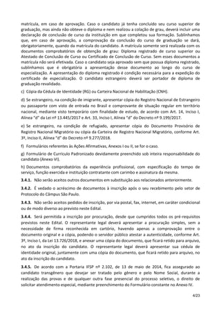 4/23
matrícula, em caso de aprovação. Caso o candidato já tenha concluído seu curso superior de
graduação, mas ainda não obteve o diploma e nem realizou a colação de grau, deverá incluir uma
declaração de conclusão de curso da instituição em que completou sua formação. Sublinhamos
que, em caso de aprovação, a comprovação da conclusão do curso de graduação se dará,
obrigatoriamente, quando da matrícula do candidato. A matrícula somente será realizada com os
documentos comprobatórios de obtenção de grau: Diploma registrado de curso superior ou
Atestado de Conclusão de Curso ou Certificado de Conclusão de Curso. Sem esses documentos a
matrícula não será efetivada. Caso o candidato seja aprovado sem que possua diploma registrado,
sublinhamos que é obrigatória a apresentação desse documento ao longo do curso de
especialização. A apresentação do diploma registrado é condição necessária para a expedição do
certificado de especialização. O candidato estrangeiro deverá ser portador de diploma de
graduação revalidado.
c) Cópia da Cédula de Identidade (RG) ou Carteira Nacional de Habilitação (CNH).
d) Se estrangeiro, na condição de imigrante, apresentar cópia do Registro Nacional de Estrangeiro
ou passaporte com visto de entrada no Brasil e comprovante de situação regular em território
nacional, mediante visto temporário com finalidade de estudo, de acordo com Art. 14, Inciso I,
Alínea “d” da Lei nº 13.445/2017 e Art. 33, Inciso I, Alínea “d” do Decreto nº 9.199/2017.
e) Se estrangeiro, na condição de refugiado, apresentar cópia do Documento Provisório de
Registro Nacional Migratório ou cópia da Carteira de Registro Nacional Migratório, conforme Art.
3º, Inciso II, Alínea “d” do Decreto nº 9.277/2018.
f) Formulários referentes às Ações Afirmativas, Anexos I ou II, se for o caso.
g) Formulário de Currículo Padronizado devidamente preenchido sob inteira responsabilidade do
candidato (Anexo VI).
h) Documentos comprobatórios da experiência profissional, com especificação do tempo de
serviço, função exercida e instituição contratante com carimbo e assinatura da mesma.
3.4.1. Não serão aceitos outros documentos em substituição aos relacionados anteriormente.
3.4.2. É vedado o acréscimo de documentos à inscrição após o seu recebimento pelo setor de
Protocolo do Câmpus São Paulo.
3.4.3. Não serão aceitos pedidos de inscrição, por via postal, fax, internet, em caráter condicional
ou de modo diverso ao previsto neste Edital.
3.4.4. Será permitida a inscrição por procuração, desde que cumpridos todos os pré-requisitos
previstos neste Edital. O representante legal deverá apresentar a procuração simples, sem a
necessidade de firma reconhecida em cartório, havendo apenas a comprovação entre o
documento original e a cópia, podendo o servidor público atestar a autenticidade, conforme Art.
3º, Inciso I, da Lei 13.726/2018, e anexar uma cópia do documento, que ficará retido para arquivo,
no ato da inscrição do candidato. O representante legal deverá apresentar sua cédula de
identidade original, juntamente com uma cópia do documento, que ficará retido para arquivo, no
ato da inscrição do candidato.
3.4.5. De acordo com a Portaria IFSP nº 2.102, de 13 de maio de 2014, fica assegurado ao
candidato transgênero que desejar ser tratado pelo gênero e pelo Nome Social, durante a
realização das provas e de qualquer outra fase presencial do processo seletivo, o direito de
solicitar atendimento especial, mediante preenchimento do Formulário constante no Anexo IV.
 