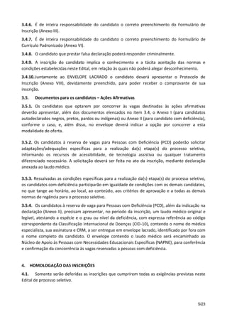 5/23
3.4.6. É de inteira responsabilidade do candidato o correto preenchimento do Formulário de
Inscrição (Anexo III).
3.4.7. É de inteira responsabilidade do candidato o correto preenchimento do Formulário de
Currículo Padronizado (Anexo VI).
3.4.8. O candidato que prestar falsa declaração poderá responder criminalmente.
3.4.9. A inscrição do candidato implica o conhecimento e a tácita aceitação das normas e
condições estabelecidas neste Edital, em relação às quais não poderá alegar desconhecimento.
3.4.10.Juntamente ao ENVELOPE LACRADO o candidato deverá apresentar o Protocolo de
Inscrição (Anexo VIII), devidamente preenchido, para poder receber o comprovante de sua
inscrição.
3.5. Documentos para os candidatos – Ações Afirmativas
3.5.1. Os candidatos que optarem por concorrer às vagas destinadas às ações afirmativas
deverão apresentar, além dos documentos elencados no item 3.4, o Anexo I (para candidatos
autodeclarados negros, pretos, pardos ou indígenas) ou Anexo II (para candidato com deficiência),
conforme o caso, e, além disso, no envelope deverá indicar a opção por concorrer a esta
modalidade de oferta.
3.5.2. Os candidatos à reserva de vagas para Pessoas com Deficiência (PCD) poderão solicitar
adaptações/adequações específicas para a realização da(s) etapa(s) do processo seletivo,
informando os recursos de acessibilidade, de tecnologia assistiva ou qualquer tratamento
diferenciado necessário. A solicitação deverá ser feita no ato da inscrição, mediante declaração
anexada ao laudo médico.
3.5.3. Ressalvadas as condições específicas para a realização da(s) etapa(s) do processo seletivo,
os candidatos com deficiência participarão em igualdade de condições com os demais candidatos,
no que tange ao horário, ao local, ao conteúdo, aos critérios de aprovação e a todas as demais
normas de regência para o processo seletivo.
3.5.4. Os candidatos à reserva de vaga para Pessoas com Deficiência (PCD), além da indicação na
declaração (Anexo II), precisam apresentar, no período da inscrição, um laudo médico original e
legível, atestando a espécie e o grau ou nível da deficiência, com expressa referência ao código
correspondente da Classificação Internacional de Doenças (CID-10), contendo o nome do médico
especialista, sua assinatura e CRM, a ser entregue em envelope lacrado, identificado por fora com
o nome completo do candidato. O envelope contendo o laudo médico será encaminhado ao
Núcleo de Apoio às Pessoas com Necessidades Educacionais Específicas (NAPNE), para conferência
e confirmação da concorrência às vagas reservadas a pessoas com deficiência.
4. HOMOLOGAÇÃO DAS INSCRIÇÕES
4.1. Somente serão deferidas as inscrições que cumprirem todas as exigências previstas neste
Edital de processo seletivo.
 