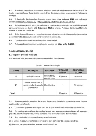 6/23
4.2. A ausência de qualquer documento solicitado implicará o indeferimento da inscrição. É de
inteira responsabilidade do candidato a conferência dos documentos a serem encaminhados para
inscrição.
4.3. A divulgação das inscrições deferidas ocorrerá em 10 de junho de 2019, nos endereços
eletrônicos http://spo.ifsp.edu.br/ e https://spo.ifsp.edu.br/pos-graduacao?id=262.
4.4. Após publicação das inscrições deferidas o candidato cuja inscrição for indeferida poderá
apresentar recurso nos dias 11 e 12 de junho de 2019 no setor de Protocolo do Câmpus São Paulo
das 09h às 12h e das 14h às 16h.
4.5. Serão desconsiderados os requerimentos que não estiverem devidamente fundamentados
e acompanhados dos documentos comprobatórios da solicitação.
4.6. O parecer sobre os recursos interpostos é irrecorrível.
4.7. A divulgação das inscrições homologadas ocorrerá em 13 de junho de 2019.
5. DO PROCESSO DE SELEÇÃO
5.1. Etapas do processo de seleção
O processo de seleção dos candidatos compreenderá 02 (duas) etapas:
Quadro 2. Etapas de Avaliação
Total 30 pontos 100 pontos
5.2. Somente poderão participar das etapas do processo de seleção os candidatos que tiverem
sua inscrição homologada.
5.3. O candidato que faltar a qualquer uma das etapas do Processo Seletivo estará eliminado.
5.4. Em hipótese alguma haverá segunda chamada para qualquer uma das etapas, sob qualquer
pretexto, e nenhum candidato poderá realizá-las fora do local e horário determinados.
5.5. Será eliminado do Processo Seletivo o candidato que:
a) se utilizar de documentos falsos ou irregulares para participar do processo seletivo;
b) perturbar, de qualquer modo, a ordem dos trabalhos; ou
ETAPAS AVALIAÇÕES NATUREZA PONTUAÇÃO
MÍNIMA
PONTUAÇÃO
MÁXIMA
1a Avaliação Escrita Eliminatória /
Classificatória
30 pontos 50 pontos
2a
Análise de Currículo e
comprovação de vínculo
profissional
Classificatória - 50 pontos
 