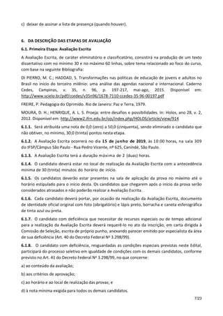 7/23
c) deixar de assinar a lista de presença (quando houver).
6. DA DESCRIÇÃO DAS ETAPAS DE AVALIAÇÃO
6.1. Primeira Etapa: Avaliação Escrita
A Avaliação Escrita, de caráter eliminatório e classificatório, consistirá na produção de um texto
dissertativo com no mínimo 30 e no máximo 60 linhas, sobre tema relacionado ao foco do curso,
com base na seguinte Bibliografia:
DI PIERRO, M. C.; HADDAD, S. Transformações nas políticas de educação de jovens e adultos no
Brasil no início do terceiro milênio: uma análise das agendas nacional e internacional. Caderno
Cedes, Campinas, v. 35, n. 96, p. 197-217, mai-ago, 2015. Disponível em:
http://www.scielo.br/pdf/ccedes/v35n96/1678-7110-ccedes-35-96-00197.pdf
FREIRE, P. Pedagogia do Oprimido. Rio de Janeiro: Paz e Terra, 1979.
MOURA, D. H.; HENRIQUE, A. L. S. Proeja: entre desafios e possibilidades. In: Holos, ano 28, v. 2,
2012. Disponível em: http://www2.ifrn.edu.br/ojs/index.php/HOLOS/article/view/914
6.1.1. Será atribuída uma nota de 0,0 (zero) a 50,0 (cinquenta), sendo eliminado o candidato que
não obtiver, no mínimo, 30,0 (trinta) pontos nesta etapa.
6.1.2. A Avaliação Escrita ocorrerá no dia 15 de junho de 2019, às 10:00 horas, na sala 309
do IFSP/Câmpus São Paulo - Rua Pedro Vicente, nº 625, Canindé, São Paulo.
6.1.3. A Avaliação Escrita terá a duração máxima de 2 (duas) horas.
6.1.4. O candidato deverá estar no local de realização da Avaliação Escrita com a antecedência
mínima de 30 (trinta) minutos do horário de início.
6.1.5. Os candidatos deverão estar presentes na sala de aplicação da prova no máximo até o
horário estipulado para o início desta. Os candidatos que chegarem após o início da prova serão
considerados atrasados e não poderão realizar a Avaliação Escrita.
6.1.6. Cada candidato deverá portar, por ocasião da realização da Avaliação Escrita, documento
de identidade oficial original com foto (obrigatório) e lápis preto, borracha e caneta esferográfica
de tinta azul ou preta.
6.1.7. O candidato com deficiência que necessitar de recursos especiais ou de tempo adicional
para a realização da Avaliação Escrita deverá requerê-lo no ato da inscrição, em carta dirigida à
Comissão de Seleção, escrita de próprio punho, anexando parecer emitido por especialista da área
de sua deficiência (Art. 40 do Decreto Federal No 3.298/99).
6.1.8. O candidato com deficiência, resguardadas as condições especiais previstas neste Edital,
participará do processo seletivo em igualdade de condições com os demais candidatos, conforme
previsto no Art. 41 do Decreto Federal No 3.298/99, no que concerne:
a) ao conteúdo da avaliação;
b) aos critérios de aprovação;
c) ao horário e ao local de realização das provas; e
d) à nota mínima exigida para todos os demais candidatos.
 