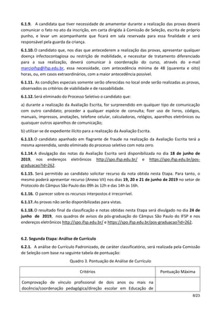 8/23
6.1.9. A candidata que tiver necessidade de amamentar durante a realização das provas deverá
comunicar o fato no ato da inscrição, em carta dirigida à Comissão de Seleção, escrita de próprio
punho, e levar um acompanhante que ficará em sala reservada para essa finalidade e será
responsável pela guarda da criança.
6.1.10.O candidato que, nos dias que antecederem a realização das provas, apresentar qualquer
doença infectocontagiosa ou restrição de mobilidade, e necessitar de tratamento diferenciado
para a sua realização, deverá comunicar à coordenação do curso, através do e-mail
marcioifsp@ifsp.edu.br, essa necessidade, com antecedência mínima de 48 (quarenta e oito)
horas, ou, em casos extraordinários, com a maior antecedência possível.
6.1.11. As condições especiais somente serão oferecidas no local onde serão realizadas as provas,
observados os critérios de viabilidade e de razoabilidade.
6.1.12.Será eliminado do Processo Seletivo o candidato que:
a) durante a realização da Avaliação Escrita, for surpreendido em qualquer tipo de comunicação
com outro candidato; proceder a qualquer espécie de consulta; fizer uso de livros, códigos,
manuais, impressos, anotações, telefone celular, calculadoras, relógios, aparelhos eletrônicos ou
quaisquer outros aparelhos de comunicação;
b) utilizar-se de expediente ilícito para a realização da Avaliação Escrita.
6.1.13.O candidato apanhado em flagrante de fraude na realização da Avaliação Escrita terá a
mesma apreendida, sendo eliminado do processo seletivo com nota zero.
6.1.14.A divulgação das notas da Avaliação Escrita será disponibilizada no dia 18 de junho de
2019, nos endereços eletrônicos http://spo.ifsp.edu.br/ e https://spo.ifsp.edu.br/pos-
graduacao?id=262.
6.1.15. Será permitido ao candidato solicitar recurso da nota obtida nesta Etapa. Para tanto, o
mesmo poderá apresentar recurso (Anexo VII) nos dias 19, 20 e 21 de junho de 2019 no setor de
Protocolo do Câmpus São Paulo das 09h às 12h e das 14h às 16h.
6.1.16. O parecer sobre os recursos interpostos é irrecorrível.
6.1.17.As provas não serão disponibilizadas para vistas.
6.1.18.O resultado final da classificação e notas obtidas nesta Etapa será divulgado no dia 24 de
junho de 2019, nos quadros de avisos da pós-graduação do Câmpus São Paulo do IFSP e nos
endereços eletrônicos http://spo.ifsp.edu.br/ e https://spo.ifsp.edu.br/pos-graduacao?id=262.
6.2. Segunda Etapa: Análise de Currículo
6.2.1. A análise do Currículo Padronizado, de caráter classificatório, será realizada pela Comissão
de Seleção com base na seguinte tabela de pontuação:
Quadro 3. Pontuação de Análise de Currículo
Critérios Pontuação Máxima
Comprovação de vínculo profissional de dois anos ou mais na
docência/coordenação pedagógica/direção escolar em Educação de
 