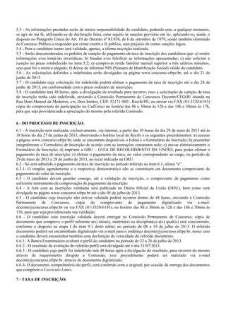 5.3 - As informações prestadas serão de inteira responsabilidade do candidato, podendo este, a qualquer momento,
se agir de má fé, utilizando-se de declaração falsa, estar sujeito às sanções previstas em lei, aplicando-se, ainda, o
disposto no Parágrafo Único do Art. 10 do Decreto nº 83.936, de 6 de setembro de 1979, sendo também eliminado
do Concurso Público e responder por crime contra a fé pública, sem prejuízo de outras sanções legais.
5.4 - Para o candidato isento será validada, apenas, a última inscrição realizada.
5.5 - Serão desconsiderados os pedidos de isenção do pagamento da taxa de inscrição dos candidatos que: a) omitir
informações e/ou torná-las inverídicas; b) fraudar e/ou falsificar as informações apresentadas; c) não solicitar a
isenção no prazo estabelecido no item 5.2; e) comprovar renda familiar mensal superior a três salários mínimos,
seja qual for o motivo alegado; f) deixar de informar NIS (Número de Identificação Social) válido do candidato.
5.6 - As solicitações deferidas e indeferidas serão divulgadas na página www.concurso.ufrpe.br, até o dia 21 de
junho de 2013.
5.7 - O candidato cuja solicitação for indeferida poderá efetuar o pagamento da taxa de inscrição até o dia 28 de
junho de 2013, em conformidade com o prazo ordinário de inscrições.
5.8 - O candidato terá 48 horas, após a divulgação do resultado para recorrer, caso a solicitação de isenção da taxa
de inscrição tenha sido indeferida, enviando à Comissão Permanente de Concursos Docente/CEGOE situada na
Rua Dom Manoel de Medeiros, s/n, Dois Irmãos, CEP: 52171-900 - Recife/PE, ou enviar via FAX (81-3320-6193)
cópia do comprovante de participação no CadÚnico no horário das 8h e 30min às 12h e das 14h e 30min às 17h,
para que seja providenciada a apreciação do mesmo pela referida Comissão.
6 - DO PROCESSO DE INSCRIÇÃO.
6.1 - A inscrição será realizada, exclusivamente, via internet, a partir das 10 horas do dia 29 de maio de 2013 até às
18 horas do dia 27 de junho de 2013, observando o horário local de Recife e os seguintes procedimentos: a) acessar
a página www.concurso.ufrpe.br, onde se encontram disponíveis o Edital e o Formulário de Inscrição; b) preencher
integralmente o Formulário de Inscrição de acordo com as instruções constantes nele; c) enviar eletronicamente o
Formulário de Inscrição; d) imprimir a GRU – GUIA DE RECOLHIMENTO DA UNIÃO, para poder efetuar o
pagamento da taxa de inscrição; e) efetuar o pagamento da taxa, no valor correspondente ao cargo, no período de
29 de maio de 2013 a 28 de junho de 2013, no local indicado na GRU.
6.2 - Só será admitido o pagamento da taxa de inscrição no período referido no item 6.1, alínea “e”.
6.2.1- O simples agendamento e o respectivo demonstrativo não se constituem em documento comprovante de
pagamento do valor de inscrição.
6.3 - O candidato deverá guardar consigo, até a validação da inscrição, o comprovante de pagamento como
suficiente instrumento de comprovação de pagamento da inscrição.
6.4 - A lista com as inscrições validadas será publicada no Diário Oficial da União (DOU), bem como será
divulgada na página www.concurso.ufrpe.br até o dia 05 de julho de 2013.
6.5 - O candidato cuja inscrição não estiver validada poderá recorrer dentro de 48 horas, enviando à Comissão
Permanente de Concursos, cópia do comprovante de pagamento digitalizado via e-mail:
docente@concurso.ufrpe.br ou via FAX (81-3320-6193), no horário das 8h e 30min às 12h e das 14h e 30min às
17h, para que seja providenciada sua validação.
6.6 - O candidato com inscrição validada deverá entregar na Comissão Permanente de Concurso, cópia de
documento que comprove o perfil referente a(s) área(s), matéria(a) ou disciplina(a) a(s) qual(is) está concorrendo,
conforme o disposto na etapa I do item 9.1 deste edital, no período de 08 a 19 de julho de 2013. O referido
documento poderá ser encaminhado digitalizado via e-mail para o endereço docente@concurso.ufrpe.br, nesse caso
o candidato deverá encaminhar também uma declaração de veracidade do referido documento.
6.6.1- A Banca Examinadora avaliará o perfil do candidato no período de 22 a 26 de julho de 2013.
6.6.2 - O resultado da avaliação do referido perfil será divulgado até o dia 31/07/2013.
6.6.3 - O candidato cujo perfil foi indeferido terá 48 horas após a divulgação do resultado, para recorrer do mesmo
através de requerimento dirigido a Comissão, esse procedimento poderá ser realizado via e-mail
docente@concurso.ufrpe.br, através de documento digitalizado.
6.6.4- O documento comprobatório do perfil, será conferido com o original, por ocasião da entrega dos documentos
que compõem o Currículo Lattes.
7 - TAXA DE INSCRIÇÃO.
 