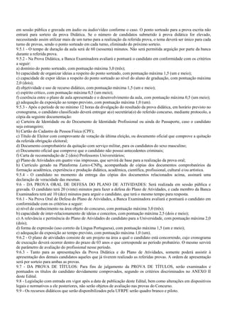 em sessão pública e gravada em áudio ou áudio/vídeo conforme o caso. O ponto sorteado para a prova escrita não
entrará para sorteio da prova Didática. Se o número de candidatos submetido à prova didática for elevado,
necessitando assim utilizar mais de um turno para a realização da referida prova, o tema deverá ser único para cada
turno de provas, sendo o ponto sorteado em cada turno, eliminado do próximo sorteio.
9.5.1 - O tempo de duração da aula será de 60 (sessenta) minutos. Não será permitida arguição por parte da banca
durante a referida prova.
9.5.2 - Na Prova Didática, a Banca Examinadora avaliará e pontuará o candidato em conformidade com os critérios
a seguir:
a) domínio do ponto sorteado, com pontuação máxima 3,0 (três);
b) capacidade de organizar ideias a respeito do ponto sorteado, com pontuação máxima 1,5 (um e meio);
c) capacidade de expor ideias a respeito do ponto sorteado ao nível do aluno de graduação, com pontuação máxima
2,0 (dois);
d) objetividade e uso de recurso didático, com pontuação máxima 1,5 (um e meio);
e) espírito crítico, com pontuação máxima 0,5 (um meio);
f) coerência entre o plano de aula apresentado e o desenvolvimento da aula, com pontuação máxima 0,5 (um meio);
g) adequação da exposição ao tempo previsto, com pontuação máxima 1,0 (um).
9.5.3 - Após o período de no mínimo 12 horas da divulgação do resultado da prova didática, em horário previsto no
cronograma, o candidato classificado deverá entregar a(o) secretária(o) do referido concurso, mediante protocolo, a
cópia da seguinte documentação:
a) Carteira de Identidade ou do Documento de Identidade Profissional ou ainda do Passaporte, caso o candidato
seja estrangeiro;
b) Cartão do Cadastro de Pessoa Física (CPF);
c) Título de Eleitor com comprovante de votação da última eleição, ou documento oficial que comprove a quitação
da referida obrigação eleitoral;
d) Documento comprobatório da quitação com serviço militar, para os candidatos do sexo masculino;
e) Documento oficial que comprove que o candidato não possui antecedentes criminais;
f) Carta de recomendação de 2 (dois) Professores Universitários;
g) Plano de Atividades em quatro vias impressas, que servirá de base para a realização da prova oral;
h) Currículo gerado na Plataforma Lattes-CNPq, acompanhada de cópias dos documentos comprobatórios da
formação acadêmica, experiência e produção didática, acadêmica, científica, profissional, cultural e/ou artística.
9.5.4 - O candidato no momento da entrega das cópias dos documentos relacionados acima, assinará uma
declaração de veracidade das mesmas.
9.6 - DA PROVA ORAL DE DEFESA DO PLANO DE ATIVIDADES: Será realizada em sessão pública e
gravada. O candidato terá 20 (vinte) minutos para fazer a defesa do Plano de Atividades, e cada membro da Banca
Examinadora terá até 10 (dez) minutos para arguir o candidato, que terá o mesmo tempo para resposta.
9.6.1 - Na Prova Oral de Defesa do Plano de Atividades, a Banca Examinadora avaliará e pontuará o candidato em
conformidade com os critérios a seguir:
a) nível de conhecimento na área objeto do concurso, com pontuação máxima 3,0 (três);
b) capacidade de inter-relacionamento de ideias e conceitos, com pontuação máxima 2,5 (dois e meio);
c) A relevância e pertinência do Plano de Atividades do candidato para a Universidade, com pontuação máxima 2,0
(dois);
d) forma de expressão (uso correto da Língua Portuguesa), com pontuação máxima 1,5 (um e meio);
e) adequação da exposição ao tempo previsto, com pontuação máxima 1,0 (um).
9.6.2 - O plano de atividades consiste de um projeto na área a qual o candidato está concorrendo, cujo cronograma
de execução deverá ocorrer dentro do prazo de 03 anos o que corresponde ao período probatório. O mesmo servirá
de parâmetro de avaliação do profissional nesse período.
9.6.3 - Tanto para as apresentações da Prova Didática e do Plano de Atividades, somente poderá assistir à
apresentação dos demais candidatos aqueles que já tiverem realizado as referidas provas. A ordem de apresentação
será por sorteio para ambas as provas.
9.7 - DA PROVA DE TÍTULOS: Para fins de julgamento da PROVA DE TÍTULOS, serão examinados e
pontuados os títulos do candidato devidamente comprovados, segundo os critérios discriminados no ANEXO II
deste Edital.
9.8 - Legislação com entrada em vigor após a data de publicação deste Edital, bem como alterações em dispositivos
legais e normativos a ele posteriores, não serão objetos de avaliação nas provas do Concurso.
9.9 - Os recursos didáticos que serão disponibilizados pela UFRPE serão quadro branco e piloto.
 