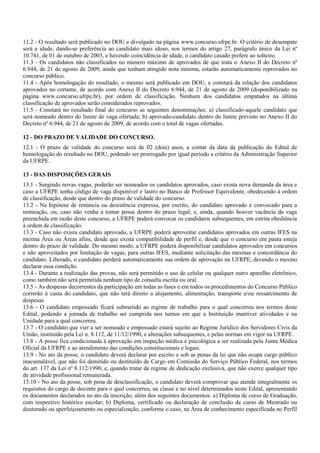 11.2 - O resultado será publicado no DOU e divulgado na página www.concurso.ufrpe.br. O critério de desempate
será a idade, dando-se preferência ao candidato mais idoso, nos termos do artigo 27, parágrafo único da Lei nº
10.741, de 01 de outubro de 2003, e havendo coincidência de idade, o candidato casado prefere ao solteiro.
11.3 - Os candidatos não classificados no número máximo de aprovados de que trata o Anexo II do Decreto nº
6.944, de 21 de agosto de 2009, ainda que tenham atingido nota mínima, estarão automaticamente reprovados no
concurso público.
11.4 - Após homologação do resultado, o mesmo será publicado em DOU, e constará da relação dos candidatos
aprovados no certame, de acordo com Anexo II do Decreto 6.944, de 21 de agosto de 2009 (disponibilizado na
página www.concurso.ufrpe.br), por ordem de classificação. Nenhum dos candidatos empatados na última
classificação de aprovados serão considerados reprovados.
11.5 - Constará no resultado final do concurso as seguintes denominações: a) classificado-aquele candidato que
será nomeado dentro do limite de vaga ofertada; b) aprovado-candidato dentro do limite previsto no Anexo II do
Decreto nº 6.944, de 21 de agosto de 2009, de acordo com o total de vagas ofertadas.
12 - DO PRAZO DE VALIDADE DO CONCURSO.
12.1 - O prazo de validade do concurso será de 02 (dois) anos, a contar da data da publicação do Edital de
homologação do resultado no DOU, podendo ser prorrogado por igual período a critério da Administração Superior
da UFRPE.
13 - DAS DISPOSIÇÕES GERAIS
13.1 - Surgindo novas vagas, poderão ser nomeados os candidatos aprovados, caso exista nova demanda da área e
caso a UFRPE tenha código de vaga disponível e lastro no Banco de Professor Equivalente, obedecendo à ordem
de classificação, desde que dentro do prazo de validade do concurso.
13.2 - Na hipótese de renúncia ou desistência expressa, por escrito, do candidato aprovado e convocado para a
nomeação, ou, caso não venha a tomar posse dentro do prazo legal, e, ainda, quando houver vacância da vaga
preenchida em razão deste concurso, a UFRPE poderá convocar os candidatos subsequentes, em estrita obediência
à ordem de classificação.
13.3 - Caso não exista candidato aprovado, a UFRPE poderá aproveitar candidatos aprovados em outras IFES na
mesma Área ou Áreas afins, desde que exista compatibilidade de perfil e, desde que o concurso em pauta esteja
dentro do prazo de validade. Do mesmo modo, a UFRPE poderá disponibilizar candidatos aprovados em concursos
e não aproveitados por limitação de vagas, para outras IFES, mediante solicitação das mesmas e concordância do
candidato. Liberado, o candidato perderá automaticamente sua ordem de aprovação na UFRPE, devendo o mesmo
declarar essa condição.
13.4 - Durante a realização das provas, não será permitido o uso de celular ou qualquer outro aparelho eletrônico,
como também não será permitida nenhum tipo de consulta escrita ou oral.
13.5 - As despesas decorrentes da participação em todas as fases e em todos os procedimentos do Concurso Público
correrão à custa do candidato, que não terá direito a alojamento, alimentação, transporte e/ou ressarcimento de
despesas.
13.6 - O candidato empossado ficará submetido ao regime de trabalho para o qual concorreu nos termos deste
Edital, podendo a jornada de trabalho ser cumprida nos turnos em que a Instituição mantiver atividades e na
Unidade para a qual concorreu.
13.7 - O candidato que vier a ser nomeado e empossado estará sujeito ao Regime Jurídico dos Servidores Civis da
União, instituído pela Lei n. 8.112, de 11/12/1990, e alterações subsequentes, e pelas normas em vigor na UFRPE.
13.8 - A posse fica condicionada à aprovação em inspeção médica e psicológica a ser realizada pela Junta Médica
Oficial da UFRPE e ao atendimento das condições constitucionais e legais.
13.9 - No ato da posse, o candidato deverá declarar por escrito e sob as penas da lei que não ocupa cargo público
inacumulável, que não foi demitido ou destituído de Cargo em Comissão do Serviço Público Federal, nos termos
do art. 137 da Lei nº 8.112/1990, e, quando tratar de regime de dedicação exclusiva, que não exerce qualquer tipo
de atividade profissional remunerada.
13.10 - No ato da posse, sob pena de desclassificação, o candidato deverá comprovar que atende integralmente os
requisitos do cargo de docente para o qual concorreu, na classe e no nível determinados neste Edital, apresentando
os documentos declarados no ato da inscrição, além dos seguintes documentos: a) Diploma de curso de Graduação,
com respectivo histórico escolar; b) Diploma, certificado ou declaração de conclusão de curso de Mestrado ou
doutorado ou aperfeiçoamento ou especialização, conforme o caso, na Área de conhecimento especificada no Perfil
 