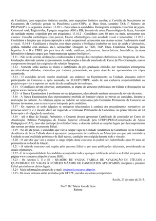 do Candidato, com respectivo histórico escolar, com respectivo histórico escolar; c) Certidão de Nascimento ou
Casamento; d) Currículo gerado na Plataforma Lattes-CNPq; e) Duas fotos, tamanho 3X4; f) Número do
PIS/PASEP e os seguintes exames: 13.10.1 - Para todos os candidatos: Hemograma completo, Glicemia de jejum,
Colesterol total, Triglicérides, Tipagem sanguínea ABO e RH, Sumario de urina, Parasitológico de fezes, Atestado
de sanidade mental (expedido por um psiquiatra). 13.10.2 - Candidatos com 40 anos ou mais, acrescentar aos
exames: Consulta cardiológica com parecer, Exame oftalmológico com acuidade visual e tonometria; 13.10.3 -
Candidatos a funções que exijam exposição a ruído ocupacional, acrescentar aos exames acima: Audiometria tonal
e vocal; 13.10.4 - Candidatos a funções com risco químico e biológico (trabalho em área de saúde e laboratório,
gráfica, trabalho com animais, etc.), acrescentar: Dosagem de TGO, TGP, Ureia Creatinina, Sorologia para
hepatites A e B e VDRL (só para área de saúde: médicos, enfermeiros, farmacêuticos, biomédicos, técnicos
laboratório e demais cargos que forem manusear agentes biológicos).
13.11 - Não serão aceitas declarações condicionadas à entrega dos exemplares definitivos nos Programas de Pós-
Graduação, devendo constar expressamente na declaração a data da conclusão do Curso de Pós-Graduação, com o
cumprimento integral das exigências do referido Programa.
13.12 - Somente serão aceitos os títulos e certificados de pós-graduação emitidos por instituições estrangeiras
reconhecidos/revalidados, traduzidos por tradutor juramentado, os quais deverão ser apresentados em cópia
autenticada.
13.13 - O candidato deverá manter atualizado seu endereço no Departamento ou Unidade, enquanto estiver
participando do Concurso e, após nomeado, na SUGEP/UFRPE, sendo de sua exclusiva responsabilidade os
prejuízos que vier a suportar em razão da não atualização do endereço.
13.14 - O candidato deverá observar, atentamente, as etapas do concurso publicadas em Editais e divulgações na
página www.concurso.ufrpe.br.
13.15 - A Banca Examinadora é autônoma no seu julgamento, não cabendo nenhum processo de revisão de notas;
13.16 - A Banca Examinadora fica expressamente proibida de fornecer cópias de provas ao candidato, durante a
realização do certame. As referidas cópias só poderão ser repassadas pela Comissão Permanente de Concurso ao
término do mesmo, caso exista recurso interposto pelo candidato;
13.17 - Os recursos só serão julgados se estiverem relacionados à conduta dos procedimentos normativos do
processo seletivo e o mesmo deve ser requerido à Comissão Permanente de Concursos, no prazo máximo de 24
horas após a divulgação do resultado;
13.18 - Até o final do Estágio Probatório, o Docente deverá apresentar Certificado de conclusão do Curso de
Atualização Didático Pedagógica do Ensino Superior oferecido pela UFRPE/PREG/Coordenação de Apoio
Pedagógico (CAP), caso não participe do referido Curso, o docente sofrerá as sanções legais por descumprimento
das normas previstas no presente Edital.
13.19 - No ato da posse, o candidato que vier a ocupar vaga na Unidade Acadêmica de Garanhuns ou na Unidade
Acadêmica de Serra Talhada deverá apresentar comprovante de residência no Município em que está instalada a
Unidade ou em localidade próxima e de fácil acesso, condição essa exigida durante todo o vínculo.
13.20 - O servidor que vier a ocupar o cargo objeto deste concurso só poderá ser redistribuído após 05 anos de
permanência no local de lotação.
13.21 - O referido concurso será regido pelo presente Edital e por suas publicações adicionais, considerando as
atuais orientações.
13.22 - É de responsabilidade do candidato acompanhar toda e qualquer retificação relativa ao Edital em pauta, na
página www.concurso.ufrpe.br e/ou no DOU.
13.23 - Os Anexos I, II e III – QUADRO DE VAGAS, TABELA DE AVALIAÇÃO DE TÍTULOS e
QUANTIDADE DE VAGAS X NÚMERO MÁXIMO DE CANDIDATOS APROVADOS, integram o presente
Edital para todos os efeitos legais.
13.24 - Mais informações através do e-mail: docente@concurso.ufrpe.br.
13.25 - Os casos omissos serão avaliados pela UFRPE, ouvidos os setores competentes.
Recife, 27 de maio de 2013.
Prof.ª Dr.ª Maria José de Sena
Reitora
 