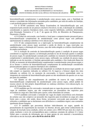 10
SERVIÇO PÚBLICO FEDERAL
MINISTÉRIO DA EDUCAÇÃO
SECRETARIA DE EDUCAÇÃO PROFISSIONAL E TECNOLÓGICA
INSTITUTO FEDERAL DE EDUCAÇÃO, CIÊNCIA E TECNOLOGIA DO AMAZONAS
heteroidentificação complementar à autodeclaração como pessoa negra, com a finalidade de
atestar a veracidade das informações prestadas pelos candidatos, por meio de análise do fenótipo,
e será proferido parecer definitivo a respeito.
4.4 O IFAM constituirá uma Banca Examinadora de heteroidentificação que será
responsável pela emissão de um parecer conclusivo favorável, ou não, à declaração do candidato,
considerando os aspectos fenotípicos deste, como requisito habilitante, conforme determinado
pela Orientação Normativa nº 3, de 1º de agosto de 2016, do Ministério do Planejamento,
Orçamento e Gestão.
4.5 O Edital de convocação, com horário e local para o comparecimento presencial para a
heteroidentificação complementar da autodeclaração como pessoa negra será publicado
oportunamente no endereço eletrônico www.idecan.org.br.
4.5.1 O não comparecimento ou a reprovação na heteroidentificação complementar da
autodeclaração como pessoa negra acarretará a perda do direito às vagas reservadas aos
candidatos negros e eliminação do Concurso, caso não tenha atingido os critérios classificatórios
da ampla concorrência.
4.6 A avaliação da comissão de heteroidentificação quanto à condição de pessoa negra
considerará os seguintes aspectos: a) informação prestada no ato da inscrição quanto à condição
de pessoa negra; b) autodeclaração assinada pelo candidato no momento da heteroidentificação
complementar à autodeclaração como pessoa negra, ratificando sua condição de pessoa negra,
indicada no ato da inscrição; c) fenótipo apresentado pelo candidato e foto tirada pela Banca do
IFAM, no momento da heteroidentificação complementar à autodeclaração como pessoa negra; e
d) as formas e critérios de heteroidentificação complementar da autodeclaração considerarão
presencialmente apenas os aspectos fenotípicos dos candidatos.
4.7 O candidato será considerado não enquadrado na condição de pessoa negra quando: a)
não cumprir os requisitos indicados no subitem 4.6; b) negar-se a fornecer algum dos itens
indicados no subitem 4.6, no momento da convocação; c) houver unanimidade entre os
integrantes da comissão de heteroidentificação quanto ao não atendimento do quesito cor ou raça
por parte do candidato.
4.8. Quanto ao não enquadramento do candidato da reserva de vaga, conforme
heteroidentificação complementar da autodeclaração como pessoa negra, caberá pedido de
recurso através de link próprio disponibilizado no endereço eletrônico www.idecan.org.br, no
prazo de 2 (dois) dias úteis.
4.9 O candidato que for convocado e nomeado para as vagas das pessoas com deficiência e
vagas de candidatos negros, que não comprovarem ser possuidores dos requisitos para
investidura no cargo até a data limite para a posse, serão eliminados do certame.
4.10 O candidato convocado e nomeado nas vagas de ampla concorrência será eliminado
do certame caso não comprove ser possuidor dos requisitos para investidura no cargo até a data
limite para a posse, não sendo, dessa forma, novamente convocado para preencher vagas
referentes a candidatos que se declararam com deficiência e a candidatos negros, caso constantes
igualmente dessas listagens.
4.11 O candidato que porventura declarar indevidamente ser negro, quando do
preenchimento do requerimento de inscrição via Internet, deverá, após tomar conhecimento da
situação da inscrição nessa condição, entrar em contato com o IDECAN por meio do e-mail ou,
ainda, mediante o envio de correspondência para o endereço constante do subitem 4.1.2 deste
Edital, para a correção da informação, por se tratar apenas de erro material e inconsistência
efetivada no ato da inscrição, até o dia 04 de abril de 2019.
 