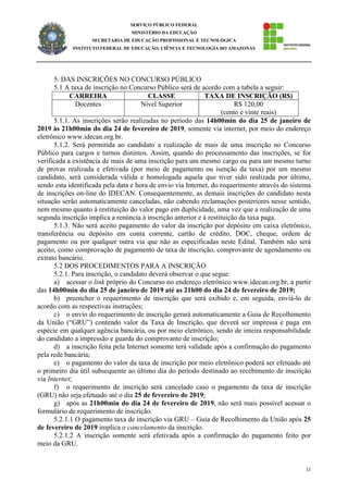 11
SERVIÇO PÚBLICO FEDERAL
MINISTÉRIO DA EDUCAÇÃO
SECRETARIA DE EDUCAÇÃO PROFISSIONAL E TECNOLÓGICA
INSTITUTO FEDERAL DE EDUCAÇÃO, CIÊNCIA E TECNOLOGIA DO AMAZONAS
5. DAS INSCRIÇÕES NO CONCURSO PÚBLICO
5.1 A taxa de inscrição no Concurso Público será de acordo com a tabela a seguir:
CARREIRA CLASSE TAXA DE INSCRIÇÃO (R$)
Docentes Nível Superior R$ 120,00
(cento e vinte reais)
5.1.1. As inscrições serão realizadas no período das 14h00min do dia 25 de janeiro de
2019 às 21h00min do dia 24 de fevereiro de 2019, somente via internet, por meio do endereço
eletrônico www.idecan.org.br.
5.1.2. Será permitida ao candidato a realização de mais de uma inscrição no Concurso
Público para cargos e turnos distintos. Assim, quando do processamento das inscrições, se for
verificada a existência de mais de uma inscrição para um mesmo cargo ou para um mesmo turno
de provas realizada e efetivada (por meio de pagamento ou isenção da taxa) por um mesmo
candidato, será considerada válida e homologada aquela que tiver sido realizada por último,
sendo esta identificada pela data e hora de envio via Internet, do requerimento através do sistema
de inscrições on-line do IDECAN. Consequentemente, as demais inscrições do candidato nesta
situação serão automaticamente canceladas, não cabendo reclamações posteriores nesse sentido,
nem mesmo quanto à restituição do valor pago em duplicidade, uma vez que a realização de uma
segunda inscrição implica a renúncia à inscrição anterior e à restituição da taxa paga.
5.1.3. Não será aceito pagamento do valor da inscrição por depósito em caixa eletrônico,
transferência ou depósito em conta corrente, cartão de crédito, DOC, cheque, ordem de
pagamento ou por qualquer outra via que não as especificadas neste Edital. Também não será
aceito, como comprovação de pagamento de taxa de inscrição, comprovante de agendamento ou
extrato bancário.
5.2 DOS PROCEDIMENTOS PARA A INSCRIÇÃO
5.2.1. Para inscrição, o candidato deverá observar o que segue:
a) acessar o link próprio do Concurso no endereço eletrônico www.idecan.org.br, a partir
das 14h00min do dia 25 de janeiro de 2019 até as 21h00 do dia 24 de fevereiro de 2019;
b) preencher o requerimento de inscrição que será exibido e, em seguida, enviá-lo de
acordo com as respectivas instruções;
c) o envio do requerimento de inscrição gerará automaticamente a Guia de Recolhimento
da União (“GRU”) contendo valor da Taxa de Inscrição, que deverá ser impressa e paga em
espécie em qualquer agência bancária, ou por meio eletrônico, sendo de inteira responsabilidade
do candidato a impressão e guarda do comprovante de inscrição;
d) a inscrição feita pela Internet somente terá validade após a confirmação do pagamento
pela rede bancária;
e) o pagamento do valor da taxa de inscrição por meio eletrônico poderá ser efetuado até
o primeiro dia útil subsequente ao último dia do período destinado ao recebimento de inscrição
via Internet;
f) o requerimento de inscrição será cancelado caso o pagamento da taxa de inscrição
(GRU) não seja efetuado até o dia 25 de fevereiro de 2019;
g) após as 21h00min do dia 24 de fevereiro de 2019, não será mais possível acessar o
formulário de requerimento de inscrição.
5.2.1.1 O pagamento taxa de inscrição via GRU – Guia de Recolhimento da União após 25
de fevereiro de 2019 implica o cancelamento da inscrição.
5.2.1.2 A inscrição somente será efetivada após a confirmação do pagamento feito por
meio da GRU.
 