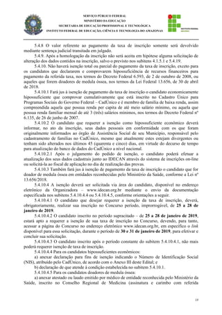 13
SERVIÇO PÚBLICO FEDERAL
MINISTÉRIO DA EDUCAÇÃO
SECRETARIA DE EDUCAÇÃO PROFISSIONAL E TECNOLÓGICA
INSTITUTO FEDERAL DE EDUCAÇÃO, CIÊNCIA E TECNOLOGIA DO AMAZONAS
5.4.8 O valor referente ao pagamento da taxa de inscrição somente será devolvido
mediante sentença judicial transitada em julgado.
5.4.9. Após a homologação da inscrição não será aceita em hipótese alguma solicitação de
alteração dos dados contidos na inscrição, salvo o previsto nos subitens 4.1.5.1 e 5.4.19.
5.4.10. Não haverá isenção total ou parcial do pagamento da taxa de inscrição, exceto para
os candidatos que declararem e comprovarem hipossuficiência de recursos financeiros para
pagamento da referida taxa, nos termos do Decreto Federal 6.593, de 2 de outubro de 2008, ou
aqueles que forem doadores de medula óssea, nos termos da Lei Federal 13.656, de 30 de abril
de 2018.
5.4.10.1 Fará jus à isenção de pagamento da taxa de inscrição o candidato economicamente
hipossuficiente que comprovar cumulativamente que está inscrito no Cadastro Único para
Programas Sociais do Governo Federal – CadÚnico e é membro de família de baixa renda, assim
compreendida aquela que possua renda per capita de até meio salário mínimo, ou aquela que
possua renda familiar mensal de até 3 (três) salários mínimos, nos termos do Decreto Federal nº
6.135, de 26 de junho de 2007.
5.4.10.2 O candidato que requerer a isenção como hipossuficiente econômico deverá
informar, no ato da inscrição, seus dados pessoais em conformidade com os que foram
originalmente informados ao órgão de Assistência Social de seu Município, responsável pelo
cadastramento de famílias no CadÚnico, mesmo que atualmente estes estejam divergentes ou
tenham sido alterados nos últimos 45 (quarenta e cinco) dias, em virtude do decurso de tempo
para atualização do banco de dados do CadÚnico a nível nacional.
5.4.10.2.1 Após o julgamento do pedido de isenção, o candidato poderá efetuar a
atualização dos seus dados cadastrais junto ao IDECAN através do sistema de inscrições on-line
ou solicitá-la ao fiscal de aplicação no dia de realização das provas.
5.4.10.3 Também fará jus à isenção de pagamento da taxa de inscrição o candidato que for
doador de medula óssea em entidades reconhecidas pelo Ministério da Saúde, conforme a Lei nº
13.656/2018.
5.4.10.4 A isenção deverá ser solicitada via área do candidato, disponível no endereço
eletrônico da Organizadora – www.idecan.org.br mediante o envio da documentação
especificada nos subitens 5.4.10.4.4 ou 5.4.10.4.5, conforme orientações a seguir.
5.4.10.4.1 O candidato que desejar requerer a isenção da taxa de inscrição, deverá,
obrigatoriamente, realizar sua inscrição no Concurso período, improrrogável, de 25 a 28 de
janeiro de 2019.
5.4.10.4.2 O candidato inscrito no período supracitado – de 25 a 28 de janeiro de 2019,
estará apto a requerer a isenção de sua taxa de inscrição no Concurso, devendo, para tanto,
acessar a página do Concurso no endereço eletrônico www.idecan.org.br, em específico o link
disponível para essa solicitação, durante o período de 30 e 31 de janeiro de 2019, para efetivar e
concluir sua solicitação.
5.4.10.4.3 O candidato inscrito após o período constante do subitem 5.4.10.4.1, não mais
poderá requerer isenção de taxa de inscrição.
5.4.10.4.4 Para os candidatos hipossuficientes econômicos:
a) anexar declaração para fins de isenção indicando o Número de Identificação Social
(NIS), atribuído pelo CadÚnico, de acordo com o Anexo III deste Edital; e
b) declaração de que atende à condição estabelecida no subitem 5.4.10.1.
5.4.10.4.5 Para os candidatos doadores de medula óssea:
a) anexar atestado ou laudo emitido por médico de entidade reconhecida pelo Ministério da
Saúde, inscrito no Conselho Regional de Medicina (assinatura e carimbo com referida
 