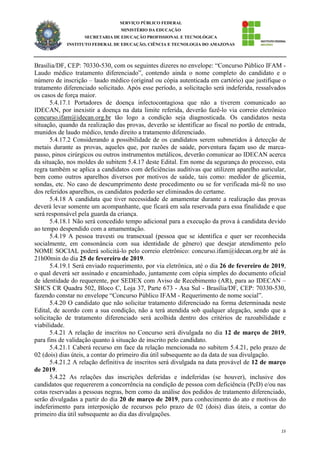 15
SERVIÇO PÚBLICO FEDERAL
MINISTÉRIO DA EDUCAÇÃO
SECRETARIA DE EDUCAÇÃO PROFISSIONAL E TECNOLÓGICA
INSTITUTO FEDERAL DE EDUCAÇÃO, CIÊNCIA E TECNOLOGIA DO AMAZONAS
Brasília/DF, CEP: 70330-530, com os seguintes dizeres no envelope: “Concurso Público IFAM -
Laudo médico tratamento diferenciado”, contendo ainda o nome completo do candidato e o
número de inscrição – laudo médico (original ou cópia autenticada em cartório) que justifique o
tratamento diferenciado solicitado. Após esse período, a solicitação será indeferida, ressalvados
os casos de força maior.
5.4.17.1 Portadores de doença infectocontagiosa que não a tiverem comunicado ao
IDECAN, por inexistir a doença na data limite referida, deverão fazê-lo via correio eletrônico
concurso.ifam@idecan.org.br tão logo a condição seja diagnosticada. Os candidatos nesta
situação, quando da realização das provas, deverão se identificar ao fiscal no portão de entrada,
munidos de laudo médico, tendo direito a tratamento diferenciado.
5.4.17.2 Considerando a possibilidade de os candidatos serem submetidos à detecção de
metais durante as provas, aqueles que, por razões de saúde, porventura façam uso de marca-
passo, pinos cirúrgicos ou outros instrumentos metálicos, deverão comunicar ao IDECAN acerca
da situação, nos moldes do subitem 5.4.17 deste Edital. Em nome da segurança do processo, esta
regra também se aplica a candidatos com deficiências auditivas que utilizem aparelho auricular,
bem como outros aparelhos diversos por motivos de saúde, tais como: medidor de glicemia,
sondas, etc. No caso de descumprimento deste procedimento ou se for verificada má-fé no uso
dos referidos aparelhos, os candidatos poderão ser eliminados do certame.
5.4.18 A candidata que tiver necessidade de amamentar durante a realização das provas
deverá levar somente um acompanhante, que ficará em sala reservada para essa finalidade e que
será responsável pela guarda da criança.
5.4.18.1 Não será concedido tempo adicional para a execução da prova à candidata devido
ao tempo despendido com a amamentação.
5.4.19 A pessoa travesti ou transexual (pessoa que se identifica e quer ser reconhecida
socialmente, em consonância com sua identidade de gênero) que desejar atendimento pelo
NOME SOCIAL poderá solicitá-lo pelo correio eletrônico: concurso.ifam@idecan.org.br até às
21h00min do dia 25 de fevereiro de 2019.
5.4.19.1 Será enviado requerimento, por via eletrônica, até o dia 26 de fevereiro de 2019,
o qual deverá ser assinado e encaminhado, juntamente com cópia simples do documento oficial
de identidade do requerente, por SEDEX com Aviso de Recebimento (AR), para ao IDECAN –
SHCS CR Quadra 502, Bloco C, Loja 37, Parte 673 - Asa Sul - Brasília/DF, CEP: 70330-530,
fazendo constar no envelope “Concurso Público IFAM - Requerimento de nome social”.
5.4.20 O candidato que não solicitar tratamento diferenciado na forma determinada neste
Edital, de acordo com a sua condição, não a terá atendida sob qualquer alegação, sendo que a
solicitação de tratamento diferenciado será acolhida dentro dos critérios de razoabilidade e
viabilidade.
5.4.21 A relação de inscritos no Concurso será divulgada no dia 12 de março de 2019,
para fins de validação quanto à situação de inscrito pelo candidato.
5.4.21.1 Caberá recurso em face da relação mencionada no subitem 5.4.21, pelo prazo de
02 (dois) dias úteis, a contar do primeiro dia útil subsequente ao da data de sua divulgação.
5.4.21.2 A relação definitiva de inscritos será divulgada na data provável de 12 de março
de 2019.
5.4.22 As relações das inscrições deferidas e indeferidas (se houver), inclusive dos
candidatos que requererem a concorrência na condição de pessoa com deficiência (PcD) e/ou nas
cotas reservadas a pessoas negras, bem como da análise dos pedidos de tratamento diferenciado,
serão divulgadas a partir do dia 20 de março de 2019, para conhecimento do ato e motivos do
indeferimento para interposição de recursos pelo prazo de 02 (dois) dias úteis, a contar do
primeiro dia útil subsequente ao dia das divulgações.
 