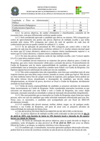 17
SERVIÇO PÚBLICO FEDERAL
MINISTÉRIO DA EDUCAÇÃO
SECRETARIA DE EDUCAÇÃO PROFISSIONAL E TECNOLÓGICA
INSTITUTO FEDERAL DE EDUCAÇÃO, CIÊNCIA E TECNOLOGIA DO AMAZONAS
Legislação e Ética na Administração
Pública 5 1 5
Conhecimentos Pedagógicos 10 2 20
Conhecimentos Específicos 25 3 75
TOTAL 60 - 120
6.1.2. As provas objetivas, de caráter eliminatório e classificatório, constarão de 60
(sessenta) itens, com peso diferenciado conforme quadro acima.
6.1.3. Será considerado aprovado o candidato que obtiver, no mínimo, 50% (cinquenta por
cento) de aproveitamento dos pontos das provas objetivas de múltipla escolha e que tenha
acertado pelo menos 50% (cinquenta por cento) do total de questões de cada área de
conhecimento prevista no quadro contido no subitem 6.1.1, acima.
6.1.3.1 Se da aplicação do percentual de 50% (cinquenta por cento) sobre o total de
questões de cada área de conhecimento, conforme subitem 6.1.3, resultar número decimal igual
ou maior que 0,5 (cinco décimos), adotar-se-á o número inteiro imediatamente superior e, se
menor que 0,5 (cinco décimos), o número inteiro imediatamente inferior.
6.1.4. Os itens das provas objetivas serão do tipo múltipla escolha, com 5 (cinco) opções
(A a E) e uma única resposta correta.
6.1.5 O candidato deverá transcrever as respostas das provas objetivas para o Cartão de
Respostas, que será o único documento válido para a correção das provas. O preenchimento do
Cartão de Respostas será de inteira responsabilidade do candidato, que deverá proceder em
conformidade com as instruções específicas contidas neste Edital e no Cartão de Respostas. Em
hipótese alguma haverá substituição do cartão por erro do candidato.
6.1.6. Não serão computados itens não respondidos, nem itens que contenham mais de uma
resposta (mesmo que uma delas esteja correta), emenda ou rasura, ainda que legível. Não deverá
ser feita nenhuma marca fora do campo reservado às respostas, pois qualquer marca poderá ser
lida pelas leitoras óticas, prejudicando o desempenho do candidato, que deverá, ainda,
obrigatoriamente, ao término da prova, devolver ao fiscal o Cartão de Respostas, devidamente
assinado no local indicado.
6.1.7 Serão de inteira responsabilidade do candidato os prejuízos advindos de marcações
feitas incorretamente no Cartão de Respostas. Serão consideradas marcações incorretas as que
estiverem em desacordo com este Edital e com o Cartão de Respostas, tais como: dupla
marcação, marcação rasurada ou emendada e campo de marcação não preenchido integralmente.
6.1.8. Não será permitido que as marcações no Cartão de Respostas sejam feitas por outras
pessoas, salvo em caso de candidato que tenha solicitado tratamento diferenciado para esse fim.
Nesse caso, se necessário, o candidato será acompanhado por um fiscal do IDECAN
devidamente treinado.
6.1.9 O candidato não deverá amassar, molhar, dobrar, rasgar, ou, de qualquer modo,
danificar o seu Cartão de Respostas, sob pena de arcar com os prejuízos advindos da
impossibilidade de realização da leitura ótica.
6.2 DA REALIZAÇÃO DAS PROVAS OBJETIVAS DE MÚLTIPLA ESCOLHA
6.2.1. As provas objetivas de múltipla escolha serão realizadas na data prevista de dia 21
de abril de 2019, com horário de início às 15h (horário local) e duração de 4h (quatro
horas), na cidade de Manaus
6.2.1.1. Os locais de realização das provas objetivas, para os quais deverão se dirigir os
candidatos, serão divulgados na data provável de 15 de abril de 2019, por aviso no Diário
Oficial da União e, na íntegra, no endereço eletrônico www.idecan.org.br.
6.2.2 O candidato que, eventualmente, necessitar apresentar qualquer observação relevante,
poderá fazê-la no termo de ocorrência existente na sala de provas em posse dos fiscais de sala.
 