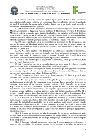19
SERVIÇO PÚBLICO FEDERAL
MINISTÉRIO DA EDUCAÇÃO
SECRETARIA DE EDUCAÇÃO PROFISSIONAL E TECNOLÓGICA
INSTITUTO FEDERAL DE EDUCAÇÃO, CIÊNCIA E TECNOLOGIA DO AMAZONAS
6.2.9. Não serão aplicadas provas, em hipótese alguma, em local, data ou horário diferentes
dos predeterminados neste Edital ou em comunicado. Não será admitido ingresso de candidato
no local de realização das provas após o horário fixado para o seu início, sendo excluído o
candidato considerado ausente na aplicação.
6.2.10 Serão considerados documentos de identidade: carteiras expedidas pelos Comandos
Militares, Secretarias de Segurança Pública, Institutos de Identificação e Corpos de Bombeiros
Militares; carteiras expedidas pelos órgãos fiscalizadores de exercício profissional (ordens,
conselhos etc.); passaporte; certificado de reservista; carteiras funcionais do Ministério Público;
carteiras funcionais expedidas por órgão público que, por lei federal, tenham valor legal como
identidade; carteira de trabalho; carteira nacional de habilitação (modelo com foto).
6.2.10.1 Caso o candidato esteja impossibilitado de apresentar, no dia de realização das
provas, documento de identidade original por motivo de perda, furto ou roubo, deverá ser
apresentado documento que ateste o registro da ocorrência em órgão policial expedido há, no
máximo, 30 (trinta) dias.
6.2.10.2 Não serão aceitos como documentos de identidade: certidões de nascimento,
títulos eleitorais, carteiras de motorista (modelo sem foto), carteiras de estudante, carteiras
funcionais sem valor de identidade nem documentos ilegíveis, não identificáveis e/ou
danificados, que definitivamente não identifiquem o portador do documento.
6.2.10.3Não será aceita cópia do documento de identidade, ainda que autenticada, bem
como protocolo de documento.
6.2.10.4 O candidato que esteja portando documento com prazo de validade expirado
poderá realizar a prova, sendo, contudo, submetido à identificação especial.
6.2.10.5 Por ocasião da realização das provas, o candidato que não apresentar documento
de identidade original ou boletim de ocorrência, na forma definida neste Edital, não fará as
provas e será automaticamente excluído do Concurso Público.
6.2.10.6 O documento deverá estar em perfeitas condições, de forma a permitir com
clareza a identificação do candidato e sua assinatura.
6.2.11. Não será permitida, durante a realização das provas, a comunicação entre os
candidatos nem a utilização de calculadoras e/ou similares, livros, anotações, impressos ou
qualquer outro material de consulta, protetor auricular, lápis, borracha ou corretivo.
Especificamente, não será permitido ao candidato ingressar na sala de provas sem o devido
recolhimento, com respectiva identificação, dos seguintes equipamentos: bip, telefone celular,
walkman, agenda eletrônica, notebook, palmtop, Ipod, Ipad, tablets, smartphones, MP3, MP4,
receptor, gravador, câmera fotográfica, controle de alarme de carro, relógio de qualquer modelo,
etc., o que não acarreta em qualquer responsabilidade do IDECAN sobre tais equipamentos.
6.2.11.1 No caso de o candidato ser surpreendido portando os aparelhos eletrônicos
supracitados ou outros semelhantes, bem como durante a aplicação da prova, qualquer aparelho
eletrônico de titularidade do candidato vim a emitir qualquer sinal sonoro, mesmo estando
acondicionado conforme subitem 6.2.11.2, será lavrado no Termo de Ocorrência o fato ocorrido
e o mesmo será eliminado automaticamente do certame. Para evitar qualquer situação neste
sentido, o candidato deverá evitar portar no ingresso ao local de provas quaisquer equipamentos
acima relacionados.
6.2.11.2 Quando do ingresso na sala de aplicação de provas, os candidatos deverão
recolher todos os equipamentos eletrônicos e/ou materiais não permitidos, inclusive carteira com
documentos e valores em dinheiro, em envelope de segurança não reutilizável, fornecido pelo
fiscal de aplicação.
6.2.11.3 Durante a realização das provas, o envelope de segurança com os equipamentos e
materiais não permitidos, devidamente lacrado, deverá permanecer embaixo ou ao lado da
 