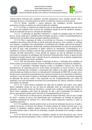 20
SERVIÇO PÚBLICO FEDERAL
MINISTÉRIO DA EDUCAÇÃO
SECRETARIA DE EDUCAÇÃO PROFISSIONAL E TECNOLÓGICA
INSTITUTO FEDERAL DE EDUCAÇÃO, CIÊNCIA E TECNOLOGIA DO AMAZONAS
carteira/cadeira utilizada pelo candidato, devendo permanecer nessa situação durante toda a
realização da prova e somente poderá ser aberto no ambiente externo ao local de provas.
6.2.11.4 Bolsas, mochilas e outros pertences dos candidatos deverão igualmente
permanecer ao lado ou embaixo da carteira/cadeira do candidato.
6.2.11.4.1Todos os materiais de estudo deverão ser devidamente guardados antes do início
das provas, não podendo estar na posse dos candidatos quando do uso de sanitários, durante o
tempo de realização das provas, sob pena de eliminação.
6.2.11.5 A utilização de aparelhos eletrônicos é vedada em qualquer parte do local de
provas. Assim, ainda que o candidato tenha terminado sua prova e esteja se encaminhando para a
saída do local, não poderá utilizar quaisquer aparelhos eletrônicos.
6.2.11.6 Para a segurança de todos os envolvidos no Concurso, é recomendável que os
candidatos não portem arma de fogo no dia de realização das provas. Caso, contudo, se verifique
esta situação, o candidato será encaminhado à Coordenação da Unidade, onde deverá entregar a
arma para guarda devidamente identificada, mediante preenchimento de termo de acautelamento
de arma de fogo, onde preencherá os dados relativos ao armamento. Eventualmente, se o
candidato se recusar a entregar a arma de fogo, assinará termo assumindo a responsabilidade pela
situação, devendo desmuniciar a arma quando do ingresso na sala de aplicação de provas,
reservando as munições na embalagem não reutilizável fornecida pelos fiscais, as quais deverão
permanecer lacradas durante todo o período da prova, juntamente com os demais equipamentos
proibidos do candidato que forem recolhidos.
6.2.12. Não será permitida, durante a realização da prova, a utilização pelo candidato de
óculos escuros (exceto para correção visual ou fotofobia) ou quaisquer acessórios de chapelaria.
6.2.12.1 É garantida a liberdade religiosa a todos os candidatos. Todavia, em razão dos
procedimentos de segurança previstos neste Edital, previamente ao início da prova, aos que
trajarem vestimentas que restrinjam a visualização das orelhas ou da parte superior da cabeça
será solicitado que dirijam ao local a ser indicado pela Coordenação do IDECAN, no qual, com a
devida reserva, passarão por procedimento de vistoria por fiscais de sexo masculino ou feminino,
conforme o caso, de modo a respeitar a intimidade do candidato e garantir a necessária segurança
na aplicação das provas, sendo o fato registrado em ata. Excepcionalmente, por razões de
segurança, caso seja estritamente necessário novo procedimento de vistoria, conforme o descrito,
esse poderá ser realizado.
6.2.13. Os 3 (três) últimos candidatos de cada sala só poderão sair juntos. Caso algum
destes candidatos insista em sair do local de aplicação antes de autorizado pelo fiscal de
aplicação, será lavrado Termo de Ocorrência, assinado pelo candidato e testemunhado pelos 2
(dois) outros candidatos, pelo fiscal de aplicação da sala e pelo Coordenador da unidade de
provas, para posterior análise pela Comissão de Acompanhamento do Concurso.
6.2.14. Não haverá, na sala de provas, marcador de tempo individual, uma vez que o tempo
de início e término da prova será determinado pelo Coordenador da Unidade de aplicação,
conforme estabelecido no subitem 6.2.1, deste Edital, dando tratamento isonômico a todos os
candidatos presentes.
6.2.15 O candidato somente poderá retirar-se do local de realização das provas, levando o
caderno de provas, no decurso dos últimos 30 (trinta) minutos do horário previsto para o seu
término. O candidato, também, poderá retirar-se do local de provas somente a partir dos 90
(noventa) minutos após o início de sua realização, contudo, não poderá levar consigo o caderno
de provas.
6.2.16 O fiscal de sala orientará os candidatos, quando do início das provas, que o único
documento que deverá permanecer sobre a carteira será o documento de identidade original, de
 