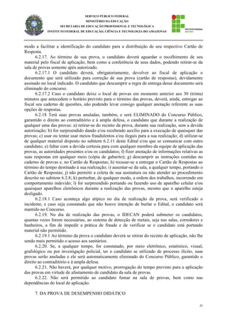 21
SERVIÇO PÚBLICO FEDERAL
MINISTÉRIO DA EDUCAÇÃO
SECRETARIA DE EDUCAÇÃO PROFISSIONAL E TECNOLÓGICA
INSTITUTO FEDERAL DE EDUCAÇÃO, CIÊNCIA E TECNOLOGIA DO AMAZONAS
modo a facilitar a identificação do candidato para a distribuição de seu respectivo Cartão de
Resposta.
6.2.17. Ao término de sua prova, o candidato deverá aguardar o recolhimento de seu
material pelo fiscal de aplicação, bem como a conferência de seus dados, podendo retirar-se da
sala de provas somente após autorizado.
6.2.17.1 O candidato deverá, obrigatoriamente, devolver ao fiscal de aplicação o
documento que será utilizado para correção de sua prova (cartão de respostas), devidamente
assinado no local indicado. O candidato que descumprir a regra de entrega desse documento será
eliminado do concurso.
6.2.17.2 Caso o candidato deixe o local de provas em momento anterior aos 30 (trinta)
minutos que antecedem o horário previsto para o término das provas, deverá, ainda, entregar ao
fiscal seu caderno de questões, não podendo levar consigo qualquer anotação referente as suas
opções de respostas.
6.2.18 Terá suas provas anuladas, também, e será ELIMINADO do Concurso Público,
garantido o direito ao contraditório e à ampla defesa, o candidato que durante a realização de
qualquer uma das provas: a) retirar-se do recinto da prova, durante sua realização, sem a devida
autorização; b) for surpreendido dando e/ou recebendo auxílio para a execução de quaisquer das
provas; c) usar ou tentar usar meios fraudulentos e/ou ilegais para a sua realização; d) utilizar-se
de qualquer material disposto no subitem 6.2.11 deste Edital e/ou que se comunicar com outro
candidato; e) faltar com a devida cortesia para com qualquer membro da equipe de aplicação das
provas, as autoridades presentes e/ou os candidatos; f) fizer anotação de informações relativas as
suas respostas em qualquer meio (cópia de gabarito); g) descumprir as instruções contidas no
caderno de provas e, no Cartão de Respostas; h) recusar-se a entregar o Cartão de Respostas ao
término do tempo destinado à sua realização; i) ausentar-se da sala, a qualquer tempo, portando o
Cartão de Respostas; j) não permitir a coleta de sua assinatura ou não atender ao procedimento
descrito no subitem 6.2.8; k) perturbar, de qualquer modo, a ordem dos trabalhos, incorrendo em
comportamento indevido; l) for surpreendido portando ou fazendo uso de aparelho celular e/ou
quaisquer aparelhos eletrônicos durante a realização das provas, mesmo que o aparelho esteja
desligado.
6.2.18.1 Caso aconteça algo atípico no dia de realização da prova, será verificado o
incidente, e caso seja constatado que não houve intenção de burlar o Edital, o candidato será
mantido no Concurso.
6.2.19. No dia de realização das provas, o IDECAN poderá submeter os candidatos,
quantas vezes forem necessárias, ao sistema de detecção de metais, seja nas salas, corredores e
banheiros, a fim de impedir a prática de fraude e de verificar se o candidato está portando
material não permitido.
6.2.19.1 Ao término da prova o candidato deverá se retirar do recinto de aplicação, não lhe
sendo mais permitido o acesso aos sanitários.
6.2.20. Se, a qualquer tempo, for constatado, por meio eletrônico, estatístico, visual,
grafológico ou por investigação policial, ter o candidato se utilizado de processo ilícito, suas
provas serão anuladas e ele será automaticamente eliminado do Concurso Público, garantido o
direito ao contraditório e à ampla defesa.
6.2.21. Não haverá, por qualquer motivo, prorrogação do tempo previsto para a aplicação
das provas em virtude de afastamento de candidato da sala de provas.
6.2.22. Não será permitido ao candidato fumar na sala de provas, bem como nas
dependências do local de aplicação.
7. DA PROVA DE DESEMPENHO DIDÁTICO
 