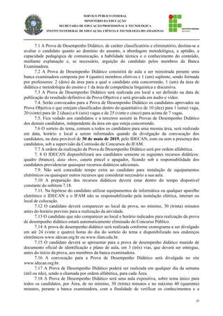 22
SERVIÇO PÚBLICO FEDERAL
MINISTÉRIO DA EDUCAÇÃO
SECRETARIA DE EDUCAÇÃO PROFISSIONAL E TECNOLÓGICA
INSTITUTO FEDERAL DE EDUCAÇÃO, CIÊNCIA E TECNOLOGIA DO AMAZONAS
7.1 A Prova de Desempenho Didático, de caráter classificatório e eliminatório, destina-se a
avaliar o candidato quanto ao domínio do assunto, a abordagem metodológica, a aptidão, a
capacidade pedagógica de comunicação, a habilidade técnica e o conhecimento do conteúdo,
mediante explanação e, se necessário, arguição do candidato pelos membros da Banca
Examinadora.
7.2 A Prova de Desempenho Didático consistirá de aula a ser ministrada perante uma
banca examinadora composta por 4 (quatro) membros efetivos e 1 (um) suplente, sendo formada
por professores: 2 (dois) da área para a qual o candidato está concorrendo, 1 (um) da área de
didática e metodologia do ensino e 1 da área de competência linguística e discursiva.
7.3 A Prova de Desempenho Didático será realizada em local a ser definido na data de
publicação do resultado definitivo da Prova Objetiva e será gravada em áudio e vídeo.
7.4. Serão convocados para a Prova de Desempenho Didático os candidatos aprovados na
Prova Objetiva e que estejam classificados dentro do quantitativo de 10 (dez) para 1 (uma) vaga,
20 (vinte) para de 2 (duas) a 6 (seis) vagas e de 25 (vinte e cinco) para acima de 7 vagas.
7.5. Fica vedado aos candidatos e a terceiros assistir às Provas de Desempenho Didático
dos demais candidatos, independente da área em que esteja concorrendo.
7.6 O sorteio do tema, comum a todos os candidatos para uma mesma área, será realizado
em data, horário e local a serem informados quando da divulgação da convocação dos
candidatos, na data provável de 30 de maio de 2019, pelo IDECAN, com ou sem a presença dos
candidatos, sob a supervisão da Comissão de Concursos do IFAM.
7.7 A ordem da realização da Prova de Desempenho Didático será por ordem alfabética.
7. 8 O IDECAN disponibilizará aos candidatos somente os seguintes recursos didáticos:
quadro (branco), data show, caneta pincel e apagador, ficando sob a responsabilidade dos
candidatos providenciar quaisquer recursos didáticos adicionais.
7.9. Não será concedido tempo extra ao candidato para instalação de equipamentos
eletrônicos ou quaisquer outros recursos que considerar necessário a sua aula.
7.10 A preparação dos recursos didáticos deverá estar dentro do tempo disponível
constante do subitem 7.18.
7.11. Na hipótese do candidato utilizar equipamentos de informática ou qualquer aparelho
eletrônico o IDECAN e o IFAM não se responsabilizarão pela instalação elétrica, internet ou
local de colocação.
7.12 O candidato deverá comparecer ao local da prova, no mínimo, 30 (trinta) minutos
antes do horário previsto para a realização da atividade.
7.13 O candidato que não comparecer ao local e horário indicados para realização da prova
de desempenho didático estará automaticamente eliminado do Concurso Público.
7.14 A prova de desempenho didático será realizada conforme cronograma a ser divulgado
em até 24 (vinte e quatro) horas do dia do sorteio do tema e disponibilizado nos endereços
eletrônicos www.idecan.org.br ou www.ifam.edu.br.
7.15 O candidato deverá se apresentar para a prova de desempenho didático munido de
documento oficial de identificação e plano de aula, em 3 (três) vias, que deverá ser entregue,
antes do início da prova, aos membros da banca examinadora.
7.16 A convocação para a Prova de Desempenho Didático será divulgada no site
www.idecan.org.br.
7.17 A Prova de Desempenho Didático poderá ser realizada em qualquer dia da semana
(útil ou não), sendo a chamada por ordem alfabética, para cada Área.
7.18 A Prova de Desempenho Didático será uma aula expositiva, sobre tema único para
todos os candidatos, por Área, de no mínimo, 30 (trinta) minutos e no máximo 40 (quarenta)
minutos, perante a banca examinadora, com a finalidade de verificar os conhecimentos e a
 