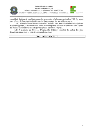 23
SERVIÇO PÚBLICO FEDERAL
MINISTÉRIO DA EDUCAÇÃO
SECRETARIA DE EDUCAÇÃO PROFISSIONAL E TECNOLÓGICA
INSTITUTO FEDERAL DE EDUCAÇÃO, CIÊNCIA E TECNOLOGIA DO AMAZONAS
capacidade didática do candidato, podendo ser arguido pela banca examinadora.7.19. Os temas
para a Prova de Desempenho Didático serão divulgados no site www.idecan.org.br.
7.20. Cada membro da banca examinadora atribuirá uma nota independente de 0 (zero) a
80 (oitenta) pontos, e a nota final da Prova de Desempenho Didático do candidato será a soma
das notas dos avaliadores dividida por três (média aritmética simples).
7.21 A avaliação da Prova de Desempenho Didático consistirá da análise dos itens
descritos a seguir, com a respectiva pontuação máxima:
AVALIAÇÃO DOCENTE
 