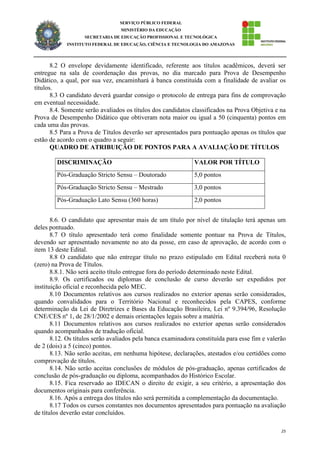 25
SERVIÇO PÚBLICO FEDERAL
MINISTÉRIO DA EDUCAÇÃO
SECRETARIA DE EDUCAÇÃO PROFISSIONAL E TECNOLÓGICA
INSTITUTO FEDERAL DE EDUCAÇÃO, CIÊNCIA E TECNOLOGIA DO AMAZONAS
8.2 O envelope devidamente identificado, referente aos títulos acadêmicos, deverá ser
entregue na sala de coordenação das provas, no dia marcado para Prova de Desempenho
Didático, a qual, por sua vez, encaminhará à banca constituída com a finalidade de avaliar os
títulos.
8.3 O candidato deverá guardar consigo o protocolo de entrega para fins de comprovação
em eventual necessidade.
8.4. Somente serão avaliados os títulos dos candidatos classificados na Prova Objetiva e na
Prova de Desempenho Didático que obtiveram nota maior ou igual a 50 (cinquenta) pontos em
cada uma das provas.
8.5 Para a Prova de Títulos deverão ser apresentados para pontuação apenas os títulos que
estão de acordo com o quadro a seguir:
QUADRO DE ATRIBUIÇÃO DE PONTOS PARA A AVALIAÇÃO DE TÍTULOS
DISCRIMINAÇÃO VALOR POR TÍTULO
Pós-Graduação Stricto Sensu – Doutorado 5,0 pontos
Pós-Graduação Stricto Sensu – Mestrado 3,0 pontos
Pós-Graduação Lato Sensu (360 horas) 2,0 pontos
8.6. O candidato que apresentar mais de um título por nível de titulação terá apenas um
deles pontuado.
8.7 O título apresentado terá como finalidade somente pontuar na Prova de Títulos,
devendo ser apresentado novamente no ato da posse, em caso de aprovação, de acordo com o
item 13 deste Edital.
8.8 O candidato que não entregar título no prazo estipulado em Edital receberá nota 0
(zero) na Prova de Títulos.
8.8.1. Não será aceito título entregue fora do período determinado neste Edital.
8.9. Os certificados ou diplomas de conclusão de curso deverão ser expedidos por
instituição oficial e reconhecida pelo MEC.
8.10 Documentos relativos aos cursos realizados no exterior apenas serão considerados,
quando convalidados para o Território Nacional e reconhecidos pela CAPES, conforme
determinação da Lei de Diretrizes e Bases da Educação Brasileira, Lei nº 9.394/96, Resolução
CNE/CES nº 1, de 28/1/2002 e demais orientações legais sobre a matéria.
8.11 Documentos relativos aos cursos realizados no exterior apenas serão considerados
quando acompanhados de tradução oficial.
8.12. Os títulos serão avaliados pela banca examinadora constituída para esse fim e valerão
de 2 (dois) a 5 (cinco) pontos.
8.13. Não serão aceitas, em nenhuma hipótese, declarações, atestados e/ou certidões como
comprovação de títulos.
8.14. Não serão aceitas conclusões de módulos de pós-graduação, apenas certificados de
conclusão de pós-graduação ou diploma, acompanhados do Histórico Escolar.
8.15. Fica reservado ao IDECAN o direito de exigir, a seu critério, a apresentação dos
documentos originais para conferência.
8.16. Após a entrega dos títulos não será permitida a complementação da documentação.
8.17 Todos os cursos constantes nos documentos apresentados para pontuação na avaliação
de títulos deverão estar concluídos.
 