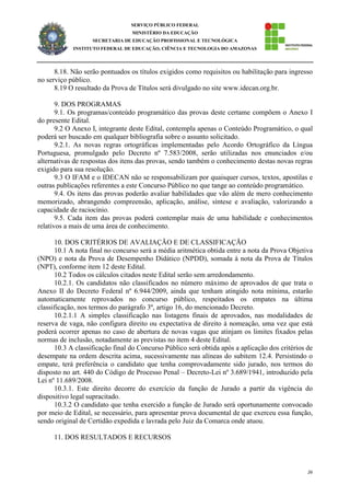 26
SERVIÇO PÚBLICO FEDERAL
MINISTÉRIO DA EDUCAÇÃO
SECRETARIA DE EDUCAÇÃO PROFISSIONAL E TECNOLÓGICA
INSTITUTO FEDERAL DE EDUCAÇÃO, CIÊNCIA E TECNOLOGIA DO AMAZONAS
8.18. Não serão pontuados os títulos exigidos como requisitos ou habilitação para ingresso
no serviço público.
8.19 O resultado da Prova de Títulos será divulgado no site www.idecan.org.br.
9. DOS PROGRAMAS
9.1. Os programas/conteúdo programático das provas deste certame compõem o Anexo I
do presente Edital.
9.2 O Anexo I, integrante deste Edital, contempla apenas o Conteúdo Programático, o qual
poderá ser buscado em qualquer bibliografia sobre o assunto solicitado.
9.2.1. As novas regras ortográficas implementadas pelo Acordo Ortográfico da Língua
Portuguesa, promulgado pelo Decreto nº 7.583/2008, serão utilizadas nos enunciados e/ou
alternativas de respostas dos itens das provas, sendo também o conhecimento destas novas regras
exigido para sua resolução.
9.3 O IFAM e o IDECAN não se responsabilizam por quaisquer cursos, textos, apostilas e
outras publicações referentes a este Concurso Público no que tange ao conteúdo programático.
9.4. Os itens das provas poderão avaliar habilidades que vão além de mero conhecimento
memorizado, abrangendo compreensão, aplicação, análise, síntese e avaliação, valorizando a
capacidade de raciocínio.
9.5. Cada item das provas poderá contemplar mais de uma habilidade e conhecimentos
relativos a mais de uma área de conhecimento.
10. DOS CRITÉRIOS DE AVALIAÇÃO E DE CLASSIFICAÇÃO
10.1 A nota final no concurso será a média aritmética obtida entre a nota da Prova Objetiva
(NPO) e nota da Prova de Desempenho Didático (NPDD), somada à nota da Prova de Títulos
(NPT), conforme item 12 deste Edital.
10.2 Todos os cálculos citados neste Edital serão sem arredondamento.
10.2.1. Os candidatos não classificados no número máximo de aprovados de que trata o
Anexo II do Decreto Federal nº 6.944/2009, ainda que tenham atingido nota mínima, estarão
automaticamente reprovados no concurso público, respeitados os empates na última
classificação, nos termos do parágrafo 3º, artigo 16, do mencionado Decreto.
10.2.1.1 A simples classificação nas listagens finais de aprovados, nas modalidades de
reserva de vaga, não configura direito ou expectativa de direito à nomeação, uma vez que está
poderá ocorrer apenas no caso de abertura de novas vagas que atinjam os limites fixados pelas
normas de inclusão, notadamente as previstas no item 4 deste Edital.
10.3 A classificação final do Concurso Público será obtida após a aplicação dos critérios de
desempate na ordem descrita acima, sucessivamente nas alíneas do subitem 12.4. Persistindo o
empate, terá preferência o candidato que tenha comprovadamente sido jurado, nos termos do
disposto no art. 440 do Código de Processo Penal – Decreto-Lei nº 3.689/1941, introduzido pela
Lei nº 11.689/2008.
10.3.1. Este direito decorre do exercício da função de Jurado a partir da vigência do
dispositivo legal supracitado.
10.3.2 O candidato que tenha exercido a função de Jurado será oportunamente convocado
por meio de Edital, se necessário, para apresentar prova documental de que exerceu essa função,
sendo original de Certidão expedida e lavrada pelo Juiz da Comarca onde atuou.
11. DOS RESULTADOS E RECURSOS
 