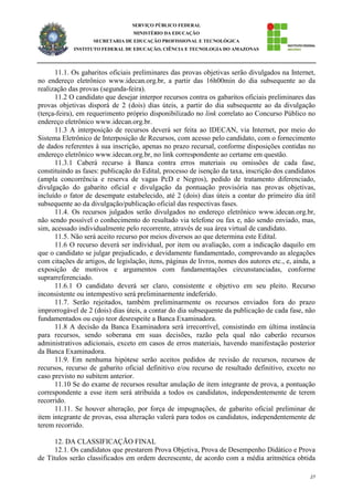 27
SERVIÇO PÚBLICO FEDERAL
MINISTÉRIO DA EDUCAÇÃO
SECRETARIA DE EDUCAÇÃO PROFISSIONAL E TECNOLÓGICA
INSTITUTO FEDERAL DE EDUCAÇÃO, CIÊNCIA E TECNOLOGIA DO AMAZONAS
11.1. Os gabaritos oficiais preliminares das provas objetivas serão divulgados na Internet,
no endereço eletrônico www.idecan.org.br, a partir das 16h00min do dia subsequente ao da
realização das provas (segunda-feira).
11.2 O candidato que desejar interpor recursos contra os gabaritos oficiais preliminares das
provas objetivas disporá de 2 (dois) dias úteis, a partir do dia subsequente ao da divulgação
(terça-feira), em requerimento próprio disponibilizado no link correlato ao Concurso Público no
endereço eletrônico www.idecan.org.br.
11.3 A interposição de recursos deverá ser feita ao IDECAN, via Internet, por meio do
Sistema Eletrônico de Interposição de Recursos, com acesso pelo candidato, com o fornecimento
de dados referentes à sua inscrição, apenas no prazo recursal, conforme disposições contidas no
endereço eletrônico www.idecan.org.br, no link correspondente ao certame em questão.
11.3.1 Caberá recurso à Banca contra erros materiais ou omissões de cada fase,
constituindo as fases: publicação do Edital, processo de isenção da taxa, inscrição dos candidatos
(ampla concorrência e reserva de vagas PcD e Negros), pedido de tratamento diferenciado,
divulgação do gabarito oficial e divulgação da pontuação provisória nas provas objetivas,
incluído o fator de desempate estabelecido, até 2 (dois) dias úteis a contar do primeiro dia útil
subsequente ao da divulgação/publicação oficial das respectivas fases.
11.4. Os recursos julgados serão divulgados no endereço eletrônico www.idecan.org.br,
não sendo possível o conhecimento do resultado via telefone ou fax e, não sendo enviado, mas,
sim, acessado individualmente pelo recorrente, através de sua área virtual de candidato.
11.5. Não será aceito recurso por meios diversos ao que determina este Edital.
11.6 O recurso deverá ser individual, por item ou avaliação, com a indicação daquilo em
que o candidato se julgar prejudicado, e devidamente fundamentado, comprovando as alegações
com citações de artigos, de legislação, itens, páginas de livros, nomes dos autores etc., e, ainda, a
exposição de motivos e argumentos com fundamentações circunstanciadas, conforme
suprarreferenciado.
11.6.1 O candidato deverá ser claro, consistente e objetivo em seu pleito. Recurso
inconsistente ou intempestivo será preliminarmente indeferido.
11.7. Serão rejeitados, também preliminarmente os recursos enviados fora do prazo
improrrogável de 2 (dois) dias úteis, a contar do dia subsequente da publicação de cada fase, não
fundamentados ou cujo teor desrespeite a Banca Examinadora.
11.8 A decisão da Banca Examinadora será irrecorrível, consistindo em última instância
para recursos, sendo soberana em suas decisões, razão pela qual não caberão recursos
administrativos adicionais, exceto em casos de erros materiais, havendo manifestação posterior
da Banca Examinadora.
11.9. Em nenhuma hipótese serão aceitos pedidos de revisão de recursos, recursos de
recursos, recurso de gabarito oficial definitivo e/ou recurso de resultado definitivo, exceto no
caso previsto no subitem anterior.
11.10 Se do exame de recursos resultar anulação de item integrante de prova, a pontuação
correspondente a esse item será atribuída a todos os candidatos, independentemente de terem
recorrido.
11.11. Se houver alteração, por força de impugnações, de gabarito oficial preliminar de
item integrante de provas, essa alteração valerá para todos os candidatos, independentemente de
terem recorrido.
12. DA CLASSIFICAÇÃO FINAL
12.1. Os candidatos que prestarem Prova Objetiva, Prova de Desempenho Didático e Prova
de Títulos serão classificados em ordem decrescente, de acordo com a média aritmética obtida
 