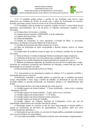 29
SERVIÇO PÚBLICO FEDERAL
MINISTÉRIO DA EDUCAÇÃO
SECRETARIA DE EDUCAÇÃO PROFISSIONAL E TECNOLÓGICA
INSTITUTO FEDERAL DE EDUCAÇÃO, CIÊNCIA E TECNOLOGIA DO AMAZONAS
13.2.1 O candidato poderá efetuar a escolha de sua localidade onde houver vagas
disponíveis nas Unidades do IFAM, de acordo com a ordem de classificação no concurso,
devendo, para tanto, assinar Termo de Aceite ou de Termo de Desistência.
13.3 O candidato, além de atender aos requisitos exigidos no item 3.1 deste Edital, deverá
apresentar, necessariamente, até o ato da posse, os seguintes documentos originais e suas
fotocópias:
a) 02 (duas) fotos 3x4 (recente e colorida);
b) Comprovante de inscrição no PIS/PASEP, se já for cadastrado;
c) Cadastro de Pessoa Física – CPF;
d) Cédula de Identidade;
e) Certidão de Casamento; se viúvo apresentar a Certidão de Óbito; se divorciado,
apresentar a Averbação ou Escritura Pública de União Estável;
f) Certidão de Nascimento dos filhos menores de 18 anos;
g) Cópia da Declaração de Bens encaminhada à Receita Federal, relativa ao último
exercício fiscal;
h) Comprovante de residência (conta de água, luz ou telefone), emitidas há, no máximo,
três meses;
i) Título de Eleitor e Certidão de Quitação Eleitoral emitida pelo órgão competente;
j) Certificado de Reservista e/ou Carta-patente para candidatos com idade até 45 anos;
k) Registro no Conselho Regional da categoria profissional, quando for o caso; e
l) Diploma, devidamente registrado, de conclusão de curso de nível exigido para o cargo,
fornecido por instituição reconhecida pelo Ministério de Educação, comprovado por meio de
apresentação de seu original e de cópia;
m) Documentação apresentada na Prova de Títulos.
13.4. Acrescentam-se aos documentos exigidos no subitem 13.3 as seguintes certidões e
declarações para posse e exercício:
a) Declaração indicando a atividade pública ou particular que o candidato porventura
exerça, mencionando o local, cargo e horário de trabalho; ou declaração de que não exerce
atividade pública ou privada remunerada, em formulário próprio a ser disponibilizado pelo
IFAM;
b) Declaração de bens e de renda atualizada até a data da posse;
c) Certidão negativa da Justiça Estadual – 1ª Grau: distribuição – Ações cíveis e criminais
– Resolução 156-CNJ;
d) Certidão negativa da Justiça Estadual – 2º grau: ações cíveis e criminais;
e) Certidão negativa da Justiça Federal – 1º e 2º Graus;
f) Certidão negativa da Justiça Eleitoral (crimes eleitorais);
g) Certidão negativa da Justiça do Trabalho;
h) Certidão negativa do Cadastro Nacional de Condenações Cíveis por Ato de
Improbidade Administrativa do Conselho Nacional de Justiça;
i) Declaração quanto ao exercício ou não de outro cargo/emprego ou função pública e
quanto ao recebimento de proventos de aposentadorias e/ou pensões, salvo nos casos
constitucionalmente admitidos; e,
j) Declaração de que não sofreu, no exercício de função pública, penalidade incompatível
com a nova investidura em cargo público.
13.5 Caso haja necessidade, o IFAM poderá solicitar outros documentos complementares.
 