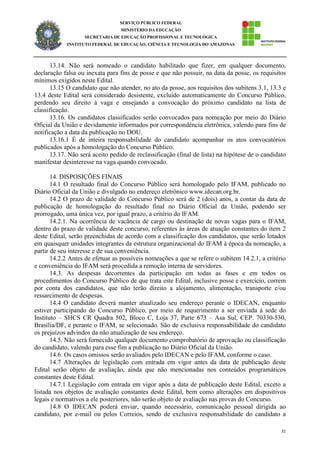 31
SERVIÇO PÚBLICO FEDERAL
MINISTÉRIO DA EDUCAÇÃO
SECRETARIA DE EDUCAÇÃO PROFISSIONAL E TECNOLÓGICA
INSTITUTO FEDERAL DE EDUCAÇÃO, CIÊNCIA E TECNOLOGIA DO AMAZONAS
13.14. Não será nomeado o candidato habilitado que fizer, em qualquer documento,
declaração falsa ou inexata para fins de posse e que não possuir, na data da posse, os requisitos
mínimos exigidos neste Edital.
13.15 O candidato que não atender, no ato da posse, aos requisitos dos subitens 3.1, 13.3 e
13.4 deste Edital será considerado desistente, excluído automaticamente do Concurso Público,
perdendo seu direito à vaga e ensejando a convocação do próximo candidato na lista de
classificação.
13.16. Os candidatos classificados serão convocados para nomeação por meio do Diário
Oficial da União e devidamente informados por correspondência eletrônica, valendo para fins de
notificação a data da publicação no DOU.
13.16.1 É de inteira responsabilidade do candidato acompanhar os atos convocatórios
publicados após a homologação do Concurso Público.
13.17. Não será aceito pedido de reclassificação (final de lista) na hipótese de o candidato
manifestar desinteresse na vaga quando convocado.
14. DISPOSIÇÕES FINAIS
14.1 O resultado final do Concurso Público será homologado pelo IFAM, publicado no
Diário Oficial da União e divulgado no endereço eletrônico www.idecan.org.br.
14.2 O prazo de validade do Concurso Público será de 2 (dois) anos, a contar da data de
publicação de homologação do resultado final no Diário Oficial da União, podendo ser
prorrogado, uma única vez, por igual prazo, a critério do IFAM.
14.2.1. Na ocorrência de vacância de cargo ou destinação de novas vagas para o IFAM,
dentro do prazo de validade deste concurso, referentes às áreas de atuação constantes do item 2
deste Edital, serão preenchidas de acordo com a classificação dos candidatos, que serão lotados
em quaisquer unidades integrantes da estrutura organizacional do IFAM à época da nomeação, a
partir de seu interesse e de sua conveniência.
14.2.2 Antes de efetuar as possíveis nomeações a que se refere o subitem 14.2.1, a critério
e conveniência do IFAM será procedida a remoção interna de servidores.
14.3. As despesas decorrentes da participação em todas as fases e em todos os
procedimentos do Concurso Público de que trata este Edital, inclusive posse e exercício, correm
por conta dos candidatos, que não terão direito a alojamento, alimentação, transporte e/ou
ressarcimento de despesas.
14.4 O candidato deverá manter atualizado seu endereço perante o IDECAN, enquanto
estiver participando do Concurso Público, por meio de requerimento a ser enviada à sede do
Instituto – SHCS CR Quadra 502, Bloco C, Loja 37, Parte 673 – Asa Sul, CEP. 70330-530,
Brasília/DF, e perante o IFAM, se selecionado. São de exclusiva responsabilidade do candidato
os prejuízos advindos da não atualização de seu endereço.
14.5. Não será fornecido qualquer documento comprobatório de aprovação ou classificação
do candidato, valendo para esse fim a publicação no Diário Oficial da União.
14.6. Os casos omissos serão avaliados pelo IDECAN e pelo IFAM, conforme o caso.
14.7 Alterações de legislação com entrada em vigor antes da data de publicação deste
Edital serão objeto de avaliação, ainda que não mencionadas nos conteúdos programáticos
constantes deste Edital.
14.7.1 Legislação com entrada em vigor após a data de publicação deste Edital, exceto a
listada nos objetos de avaliação constantes deste Edital, bem como alterações em dispositivos
legais e normativos a ele posteriores, não serão objeto de avaliação nas provas do Concurso.
14.8 O IDECAN poderá enviar, quando necessário, comunicação pessoal dirigida ao
candidato, por e-mail ou pelos Correios, sendo de exclusiva responsabilidade do candidato a
 