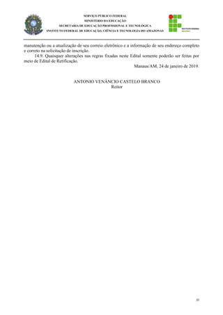 32
SERVIÇO PÚBLICO FEDERAL
MINISTÉRIO DA EDUCAÇÃO
SECRETARIA DE EDUCAÇÃO PROFISSIONAL E TECNOLÓGICA
INSTITUTO FEDERAL DE EDUCAÇÃO, CIÊNCIA E TECNOLOGIA DO AMAZONAS
manutenção ou a atualização de seu correio eletrônico e a informação de seu endereço completo
e correto na solicitação de inscrição.
14.9. Quaisquer alterações nas regras fixadas neste Edital somente poderão ser feitas por
meio de Edital de Retificação.
Manaus/AM, 24 de janeiro de 2019.
ANTONIO VENÂNCIO CASTELO BRANCO
Reitor
 