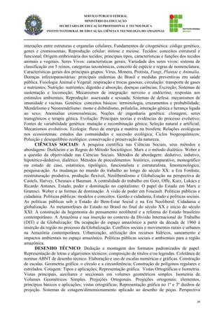 34
SERVIÇO PÚBLICO FEDERAL
MINISTÉRIO DA EDUCAÇÃO
SECRETARIA DE EDUCAÇÃO PROFISSIONAL E TECNOLÓGICA
INSTITUTO FEDERAL DE EDUCAÇÃO, CIÊNCIA E TECNOLOGIA DO AMAZONAS
interações entre estruturas e organelas celulares; Fundamentos de citogenética: código genético,
genes e cromossomas; Reprodução celular: mitose e meiose. Tecidos: conceitos estrutural e
funcional; Origem embrionária dos tecidos; principais tipos, características e funções dos tecidos
animais e vegetais. Seres Vivos: características gerais; Variedade dos seres vivos: sistema de
classificação em 5 reinos, categorias taxonômicas, conceito de espécie e regras de nomenclatura;
Características gerais dos principais grupos: Vírus, Monera, Protista, Fungi, Plantae e Animalia.
Doenças infectoparasitárias: principais endemias do Brasil e medidas preventivas em saúde
pública. Fisiologia Animal e Vegetal: respiração e trocas gasosas; circulação: transporte de gases
e nutrientes; Nutrição: nutrientes, digestão e absorção; doenças carências; Excreção; Sistemas de
sustentação e locomoção; Mecanismos de integração: nervoso e endócrino; respostas aos
estímulos ambientais; Reprodução: assexuada e sexuada; Sistemas de defesa: mecanismos de
imunidade e vacinas. Genética: conceitos básicos: terminologia, cruzamentos e probabilidade;
Mendelismo e Neomendelismo: mono e diibridismo, polialelia, interação gênica e herança ligada
ao sexo; Anomalias cromossômicas; Noções de engenharia genética: clonagem, seres
transgênicos e terapia gênica. Evolução: Principais teorias e evidências do processo evolutivo;
Fontes de variabilidade genética: mutação e recombinação gênica; Seleção natural e artificial;
Mecanismos evolutivos. Ecologia: fluxo de energia e matéria na biosfera; Relações ecológicas
nos ecossistemas: estudos das comunidades e sucessão ecológica; Ciclos biogeoquímicos;
Poluição e desequilíbrio ecológico: conservação e preservação da natureza.
CIÊNCIAS SOCIAIS: A pesquisa científica nas Ciências Sociais, seus métodos e
abordagens: Durkheim e as Regras do Método Sociológico. Marx e o método dialético. Weber e
a questão da objetividade nas Ciências Sociais. Métodos de abordagem: dedutivo, indutivo,
hipotético-dedutivo, dialético. Métodos de procedimentos: histórico, comparativo, monográfico
ou estudo de caso, estatístico, tipológico, funcionalista e estruturalista, fenomenológico,
pesquisa-ação. As mudanças no mundo do trabalho ao longo do século XX: a Era Fordista;
reestruturação produtiva, produção flexível, Neoliberalismo e Globalização na perspectiva de
Castels, Harvey, Chesnais e Bauman. A centralidade do trabalho em Gorz, Offe, Kurz, Lukács e
Ricardo Antunes. Estado, poder e dominação no capitalismo: O papel do Estado em Marx e
Gramsci. Weber e as formas de dominação. A visão de poder em Foucault. Políticas públicas e
cidadania. Políticas públicas: modelos e conceitos. Gestão e cidadania, Estado e políticas sociais.
As políticas públicas sob o Estado do Bem-Estar Social e na Era Neoliberal. Cidadania e
globalização. As metamorfoses do Estado no Brasil no final do século XX e início do século
XXI: A construção da hegemonia do pensamento neoliberal e a reforma do Estado brasileiro
contemporâneo. A Amazônia e sua inserção no contexto da Divisão Internacional do Trabalho
(DIT) e da Globalização: Da ocupação do espaço amazônico a partir da década de 1960 à
inserção da região no processo da Globalização. Conflitos sociais e movimentos rurais e urbanos
na Amazônia contemporânea. Urbanização, utilização dos recursos hídricos, saneamento e
impactos ambientais no espaço amazônico. Políticas públicas sociais e ambientais para a região
amazônica.
DESENHO TÉCNICO: Dedução e montagem dos formatos padronizados de papel.
Representação de letras e algarismos técnicos: composição de títulos e/ou legendas. Coletânea de
normas ABNT de desenho técnico. Elaboração e uso de escalas numéricas e gráficas. Construção
de escalas. Geometria gráfica: o círculo e a circunferência; Construção de polígonos regulares e
estrelados. Cotagem: Tipos e aplicações; Representação gráfica. Vistas Ortográficas e Isometria.
Vistas principais, auxiliares e seccionais em volumes geométricos simples. Isometria de
Volumes Geométricos Simples. Projeções Ortogonais. Projeções ortogonais: elementos,
princípios básicos e aplicações; vistas ortográficas; Representação gráfica no 1º e 3º diedros de
projeção. Sistemas de cotagem/dimensionamento aplicado ao desenho de peças. Perspectiva
 