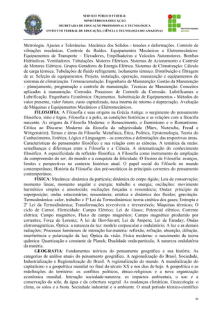 36
SERVIÇO PÚBLICO FEDERAL
MINISTÉRIO DA EDUCAÇÃO
SECRETARIA DE EDUCAÇÃO PROFISSIONAL E TECNOLÓGICA
INSTITUTO FEDERAL DE EDUCAÇÃO, CIÊNCIA E TECNOLOGIA DO AMAZONAS
Metrologia. Ajustes e Tolerâncias. Mecânica dos Sólidos - tensões e deformações. Controle de
vibrações mecânicas. Controle de Ruídos. Equipamentos Mecânicos e Eletromecânicos:
Equipamentos de Transporte – Elevadores, Empilhadeiras e Veículos Automotores. Bombas
Hidráulicas. Ventiladores. Tubulações. Motores Elétricos. Sistemas de Acionamento e Controle
de Motores Elétricos. Grupos Geradores de Energia Elétrica. Sistemas de Climatização: Cálculo
de carga térmica. Tubulações de fluido refrigerante. Isolamento térmico. Distribuição e filtragem
de ar. Seleção de equipamentos. Projeto, instalação, operação, manutenção e equipamentos de
sistemas de climatização. Termoacumulação. Engenharia de Manutenção: Gestão da Manutenção
- planejamento, programação e controle de manutenção. Técnicas de Manutenção. Conceitos
aplicados à manutenção. Corrosão. Processos de Controle da Corrosão. Lubrificantes e
Lubrificação. Engenharia Econômica: Orçamentos. Substituição de Equipamentos - Métodos do
valor presente, valor futuro, custo capitalizado, taxa interna de retorno e depreciação. Avaliação
de Máquinas e Equipamentos Mecânicos e Eletromecânicos.
FILOSOFIA: A Filosofia e suas origens na Grécia Antiga: o surgimento do pensamento
filosófico, mito e logos, Filosofia e a polis, as condições históricas e as relações com a filosofia
nascente. As origens da Filosofia Moderna: o Renascimento, o Iluminismo e o Romantismo.
Crítica ao Discurso Moderno da filosofia da subjetividade (Marx, Nietzsche, Freud e
Wittgenstein). Temas e áreas da Filosofia: Metafísica, Ética, Política, Epistemologia, Teoria do
Conhecimento, Estética, Lógica e Linguagem - os conceitos e delimitações das respectivas áreas.
Características do pensamento filosófico e sua relação com as ciências. A temática da razão:
semelhanças e diferenças entre a Filosofia e a Ciência. A sistematização do conhecimento
filosófico. A especificidade da reflexão filosófica. A Filosofia como instrumento de ampliação
da compreensão do ser, do mundo e a conquista da felicidade. O Ensino de Filosofia: avanços,
limites e perspectivas no contexto histórico atual. O papel social do Filósofo no mundo
contemporâneo; História da Filosofia: dos pré-socráticos às principais correntes do pensamento
contemporâneo.
FÍSICA: Mecânica: dinâmica da partícula; dinâmica do corpo rígido; Leis de conservação;
momento linear, momento angular e energia; trabalho e energia; oscilações: movimento
harmônico simples e amortecido; oscilações forçadas e ressonância; Ondas: princípio de
superposição; ondas estacionárias; ressonância; estática e dinâmica dos fluidos; gravitação.
Termodinâmica: calor, trabalho e 1ª Lei da Termodinâmica: teoria cinética dos gases; Entropia e
2ª Lei da Termodinâmica; Transformações reversíveis e irreversíveis; Máquinas térmicas; O
ciclo de Carnot. Eletricidade: Campo Elétrico; Lei de Gauss; Potencial elétrico; Corrente
elétrica; Campo magnético; Fluxo de campo magnético; Campo magnético produzido por
correntes; Força de Lorentz; A lei de Biot-Savart; Lei de Ampere; Lei de Faraday; Ondas
eletromagnéticas. Óptica: a natureza da luz: modelo corpuscular e ondulatório; A luz e as demais
radiações; Processos luminosos de interação luz-matéria: reflexão, refração, absorção, difração,
interferência e polarização da luz; Óptica da visão. Física moderna: o nascimento da teoria
quântica: Quantização e constante de Planck; Dualidade onda-partícula; A natureza ondulatória
da matéria.
GEOGRAFIA: Fundamentos teóricos do pensamento geográfico e sua história. As
categorias de análise atuais do pensamento geográfico. A regionalização do Brasil. Sociedade,
Industrialização e Regionalização do Brasil. A regionalização do mundo. A mundialização do
capitalismo e a geopolítica mundial no final do século XX e nos dias de hoje. A geopolítica e as
redefinições do território: os conflitos políticos, étnico-religiosos e a nova organização
econômica mundial. Interação sociedade-natureza: os impactos ambientais, o uso e a
conservação do solo, da água e da cobertura vegetal. As mudanças climáticas. Geoecologia: o
clima, os solos e a biota. Sociedade industrial e o ambiente. O atual período técnico-científico
 