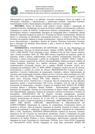 37
SERVIÇO PÚBLICO FEDERAL
MINISTÉRIO DA EDUCAÇÃO
SECRETARIA DE EDUCAÇÃO PROFISSIONAL E TECNOLÓGICA
INSTITUTO FEDERAL DE EDUCAÇÃO, CIÊNCIA E TECNOLOGIA DO AMAZONAS
informacional na agricultura e na indústria: inovações tecnológicas, fluxos de capital e de
informações. População e industrialização e urbanização brasileira. Agricultura brasileira:
transformações recentes. Representações cartográficas: conceitos e Linguagens.
HISTÓRIA: Ensino de História: saber histórico escolar; seleção e organização de
conteúdos históricos; metodologias do ensino de História; trabalho com documentos e diferentes
Linguagens no ensino de História. Conhecimento histórico contemporâneo: saber histórico e
historiografia; história e temporalidade. Passagens da Antiguidade para o Feudalismo; Mundo
Medieval; Expansão Europeia do século XV; Formação do Mundo Contemporâneo; História do
Brasil e a construção de identidades: historiografia brasileira e a história do Brasil; história
brasileira: da ocupação indígena ao mundo contemporâneo. Aspectos da História da África e dos
povos afro-americanos e ameríndios; História da América. Diretrizes Curriculares Nacionais
para a Educação das Relações Étnico-Raciais e para o Ensino de História e Cultura Afro-
Brasileira e Africana;
INFORMÁTICA: ENGENHARIA DE SOFTWARE: Ciclo de vida; Metodologias de
desenvolvimento. Processo de Desenvolvimento: Padrões (CMMI, MPS/BR, NBR ISO/IEC
12207 e NBR ISO/IEC 9126). Orientado a reuso. Modelos Ciclos de Vida: Cascata, Iterativo,
Ágil e Formal (exemplos: RUP, XP, TDP, DDP, Scrum). Engenharia de requisitos, gestão de
requisitos, análise e projeto, implementação, testes (unitários automatizados, funcionais, não
funcionais e outros), homologação e gestão de configuração e ISO/IEC 14598-3. Análise e
Projeto de sistemas. Arquitetura de software. Interoperabilidade. Padrões de projeto: Padrões de
criação (Singleton, Prototype, etc.), padrões estruturais (Adapter, Facade, etc), padrões
comportamentais (Command, Iterator, etc.) e padrões GRASP (Controler, Expert, etc.).
Linguagem de modelagem: UML 2.x, BPM e BPMN. Estratégias e técnicas de teste de software.
Gerenciamento e controle de versões de software. PROGRAMAÇÃO: Estrutura de dados e
algoritmos. Conceitos fundamentais de programação orientada a objetos. Implementação de
conceitos sobre programação orientada a objetos em Java. Conceitos sobre tecnologias Java JSF,
JPA e JEE. Javascript. HTML. Linguagens de implementação de regras de negócio: orientada a
objeto (Java, Javascript, Phyton, PHP, Ruby, Objective C e C++). Tecnologia de
desenvolvimento móvel: Android (view e viewgroup, tipos de componentes de uma aplicação,
arquitetura, projeto e desenvolvimento), IOS (views, navegação, ciclo de vida de objetos).
Ferramentas de diagramação e desenho e Engines de templates Web. BANCO DE DADOS:
Conceitos básicos e definições; Modelo Entidade – Relacionamento. Linguagem SQL.
Restrições de integridade. Sistemas de Gerenciamento de Bancos Dados (SGBD): Conceitos,
Alta disponibilidade, Segurança, Gerência de transações, Gerência de bloqueios e Gerência de
desempenho. GOVERNANÇA DE TI: Projetos: iniciação, planejamento, execução,
monitoramento e controle, encerramento (PMBOK e outros), estimativas (Análise de Pontos de
Função). Gerenciamento de Serviços de TI com ITIL v3. Gerenciamento de projetos com
PMBOK 5a edição. Gestão da Segurança da Informação: ABNT NBR ISO/IEC 27001:2006 e
ABNT NBR ISO/IEC 27002:2005. ARQUITETURA E ORGANIZAÇÃO DE
COMPUTADORES: Organização de sistemas de computadores. Componentes básicos de
hardware e software. Tipos de memória, hierarquia de memória. Sistemas de entrada e saída.
Sistemas de numeração e codificação. Aritmética computacional. Arquitetura de computadores
RISC e CISC. Paralelismo. SISTEMAS OPERACIONAIS: Gerência de processos, memória,
dispositivos de I/O. Conceitos de concorrência, paralelismo. Cluster e computação em grade
(grid). Computação em Nuvem. Sistemas de arquivos. Características dos sistemas operacionais
corporativos da família Windows e Linux: Fundamentos, administração, comandos básicos,
linguagens de script; Tecnologias de virtualização: VMWare, Xen e Linux KVM, Computação
em Nuvem(IAAS, PAAS, SAAS), linguagens de script bash, powershell. REDES DE
 
