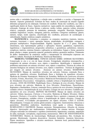 39
SERVIÇO PÚBLICO FEDERAL
MINISTÉRIO DA EDUCAÇÃO
SECRETARIA DE EDUCAÇÃO PROFISSIONAL E TECNOLÓGICA
INSTITUTO FEDERAL DE EDUCAÇÃO, CIÊNCIA E TECNOLOGIA DO AMAZONAS
norma culta e variedades linguísticas; a relação entre a oralidade e a escrita; a linguagem da
Internet. Aspectos gramaticais: Estrutura da frase: modos de construção de orações segundo
diferentes perspectivas de ordenação. Estrutura do vocábulo: flexão dos vocábulos, seu valor e
significação dentro de frases. Aspectos normativos: regras padrão de concordância, regência e
colocação. Emprego de certas formas e palavras: modos verbais, aspectos verbais, pronome
relativo, conjunção, pronome de tratamento, pontuação, ortografia. Descrição linguística:
unidades linguísticas: orações, sintagmas, palavras, morfemas. Categorias semânticas: gênero,
número, tempo, modo aspectos, classificação dos vocábulos, processos de coordenação e
subordinação, funções sintáticas e papéis semânticos.
MATEMÁTICA: Aritmética e conjuntos: os conjuntos numéricos (naturais, inteiros,
racionais, irracionais e reais); operações básicas, propriedades, divisibilidade, contagem e
princípio multiplicativo. Proporcionalidade. Álgebra: equações de 1º e 2º graus; funções
elementares, suas representações gráficas e aplicações: lineares, quadráticas, exponenciais,
logarítmicas e trigonométricas; progressões aritméticas e geométricas; polinômios; números
complexos; matrizes, sistemas lineares e aplicações na informática. Espaço e forma: geometria
plana, plantas e mapas; geometria espacial; geometria métrica; geometria analítica. Tratamento
de dados: fundamentos de estatística; análise e interpretação de informações expressas em
gráficos e tabelas. Resolução de Problemas. História da Matemática.
MEDICINA VETERINÁRIA: TÓPICOS GERAIS SOBRE ANIMAIS SILVESTRES:
Conservação in situ e ex situ de fauna silvestre. Extrapolação alométrica interespecífica e
terapêutica de animais silvestres: aves, répteis e mamíferos. Identificação e tratamento de
problemas nutricionais em animais silvestres: aves, répteis e mamíferos. Técnicas de coletas de
amostras biológicas em animais silvestres: aves, répteis e mamíferos. Técnicas de diagnóstico
por imagem em animais silvestres. Zoonoses em animais silvestres. MAMÍFEROS
SILVESTRES: Manejo de mamíferos silvestres em cativeiro. Estresse, contenção física e
química de mamíferos silvestres. Reabilitação física e biológica de mamíferos silvestres.
Medicina de Primatas Neotropicais. Medicina de Xenarthra. Medicina de Carnívoros silvestres
(Canidae, Felidae, Mustelidae, Procyonidae). Medicina de Perissodactyla (Tapiridae). Medicina
de Artiodactyla (Tayassuidae). Emergências, cuidados críticos e hospitalização de mamíferos
silvestres. AVES SILVESTRES: Reabilitação física e biológica de aves silvestres. Manejo de
aves silvestres em cativeiro. Medicina de Aves Silvestres: Psitaciformes, Passeriformes,
Rapinantes e Ranfastídeos. Estresse, contenção física e química de aves silvestres. Emergências,
cuidados críticos e hospitalização de aves silvestres. Cirurgia em aves silvestres. Cuidados pós-
operatórios em aves silvestres. REPTEIS SILVESTRES: Manejo de répteis silvestres em
cativeiro: Ordens Squamata, Chelonia e Crocodylia. Medicina de Répteis Silvestres: Ordens
Squamata, Chelonia e Crocodylia. Estresse, contenção física e química e manuseio de répteis
silvestres. Emergências, cuidados críticos e hospitalização de répteis silvestres. Cirurgia de
répteis silvestres. 4.5.Cuidados pós-operatórios em répteis silvestres. CÃES E GATOS:
Miocardiopatias. Cirurgias do sistema gênito-urinário e digestório. Gastroenterites infecciosas e
parasitárias. Distúrbios endócrinos. Insuficiência renal aguda e crônica. Neoplasias.
RUMINANTES E EQUÍDEOS: Doenças carenciais. Hemoparasitoses. Afecções do sistema
digestivo. Intoxicações por medicamentos. Enfermidades do sistema nervoso. Principais
cirurgias realizadas em ruminantes e equídeos (ruminotomia, laparotomia, cesariana, amputação
de unha, nucleação, vulvoplastia, orquiectomia, mastectomia). ÁREA DE ANESTESIOLOGIA
VETERINÁRIA: História da Anestesiologia. Medicação pré-anestésica. Dor, Avaliação do
paciente, Monitoração. Anestesia dissociativa. Anestesia Inalatória. Anestesia Intravenosa.
Planos anestésicos. Aparelhos e circuitos anestésicos. Anestesia local, particularidades nas
diferentes espécies.
 
