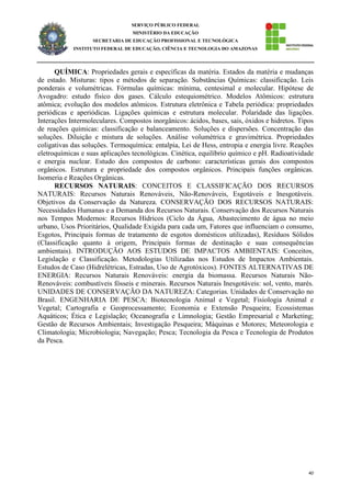 40
SERVIÇO PÚBLICO FEDERAL
MINISTÉRIO DA EDUCAÇÃO
SECRETARIA DE EDUCAÇÃO PROFISSIONAL E TECNOLÓGICA
INSTITUTO FEDERAL DE EDUCAÇÃO, CIÊNCIA E TECNOLOGIA DO AMAZONAS
QUÍMICA: Propriedades gerais e específicas da matéria. Estados da matéria e mudanças
de estado. Misturas: tipos e métodos de separação. Substâncias Químicas: classificação. Leis
ponderais e volumétricas. Fórmulas químicas: mínima, centesimal e molecular. Hipótese de
Avogadro: estudo físico dos gases. Cálculo estequiométrico. Modelos Atômicos: estrutura
atômica; evolução dos modelos atômicos. Estrutura eletrônica e Tabela periódica: propriedades
periódicas e aperiódicas. Ligações químicas e estrutura molecular. Polaridade das ligações.
Interações Intermoleculares. Compostos inorgânicos: ácidos, bases, sais, óxidos e hidretos. Tipos
de reações químicas: classificação e balanceamento. Soluções e dispersões. Concentração das
soluções. Diluição e mistura de soluções. Análise volumétrica e gravimétrica. Propriedades
coligativas das soluções. Termoquímica: entalpia, Lei de Hess, entropia e energia livre. Reações
eletroquímicas e suas aplicações tecnológicas. Cinética, equilíbrio químico e pH. Radioatividade
e energia nuclear. Estudo dos compostos de carbono: características gerais dos compostos
orgânicos. Estrutura e propriedade dos compostos orgânicos. Principais funções orgânicas.
Isomeria e Reações Orgânicas.
RECURSOS NATURAIS: CONCEITOS E CLASSIFICAÇÃO DOS RECURSOS
NATURAIS: Recursos Naturais Renováveis, Não-Renováveis, Esgotáveis e Inesgotáveis.
Objetivos da Conservação da Natureza. CONSERVAÇÃO DOS RECURSOS NATURAIS:
Necessidades Humanas e a Demanda dos Recursos Naturais. Conservação dos Recursos Naturais
nos Tempos Modernos: Recursos Hídricos (Ciclo da Água, Abastecimento de água no meio
urbano, Usos Prioritários, Qualidade Exigida para cada um, Fatores que influenciam o consumo,
Esgotos, Principais formas de tratamento de esgotos domésticos utilizadas), Resíduos Sólidos
(Classificação quanto à origem, Principais formas de destinação e suas consequências
ambientais). INTRODUÇÃO AOS ESTUDOS DE IMPACTOS AMBIENTAIS: Conceitos,
Legislação e Classificação. Metodologias Utilizadas nos Estudos de Impactos Ambientais.
Estudos de Caso (Hidrelétricas, Estradas, Uso de Agrotóxicos). FONTES ALTERNATIVAS DE
ENERGIA: Recursos Naturais Renováveis: energia da biomassa. Recursos Naturais Não-
Renováveis: combustíveis fósseis e minerais. Recursos Naturais Inesgotáveis: sol, vento, marés.
UNIDADES DE CONSERVAÇÃO DA NATUREZA: Categorias. Unidades de Conservação no
Brasil. ENGENHARIA DE PESCA: Biotecnologia Animal e Vegetal; Fisiologia Animal e
Vegetal; Cartografia e Geoprocessamento; Economia e Extensão Pesqueira; Ecossistemas
Aquáticos; Ética e Legislação; Oceanografia e Limnologia; Gestão Empresarial e Marketing;
Gestão de Recursos Ambientais; Investigação Pesqueira; Máquinas e Motores; Meteorologia e
Climatologia; Microbiologia; Navegação; Pesca; Tecnologia da Pesca e Tecnologia de Produtos
da Pesca.
 