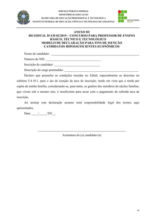 42
SERVIÇO PÚBLICO FEDERAL
MINISTÉRIO DA EDUCAÇÃO
SECRETARIA DE EDUCAÇÃO PROFISSIONAL E TECNOLÓGICA
INSTITUTO FEDERAL DE EDUCAÇÃO, CIÊNCIA E TECNOLOGIA DO AMAZONAS
ANEXO III
DO EDITAL IFAM 02/2019 – CONCURSO PARA PROFESSOR DE ENSINO
BÁSICO, TÉCNICO E TECNOLÓGICO
MODELO DE DECLARAÇÃO PARA FINS DE ISENÇÃO
CANDIDATOS HIPOSSUFICIENTES ECONÔMICOS
Nome do candidato: ________________________________________________________
Número do NIS: ___________________________________
Inscrição do candidato: _____________________________
Descrição do cargo pretendido: _______________________________________________
Declaro que preencho as condições trazidas no Edital, especialmente as descritas no
subitem 5.4.10.1, para o ato de isenção da taxa de inscrição, tendo em vista que a renda per
capita de minha família, considerando-se, para tanto, os ganhos dos membros do núcleo familiar,
que vivem sob o mesmo teto, é insuficiente para arcar com o pagamento da referida taxa de
inscrição.
Ao assinar esta declaração assumo total responsabilidade legal dos termos aqui
apresentados.
Data: ____/_____/201__
________________________________________________________
Assinatura do (a) candidato (a)
 