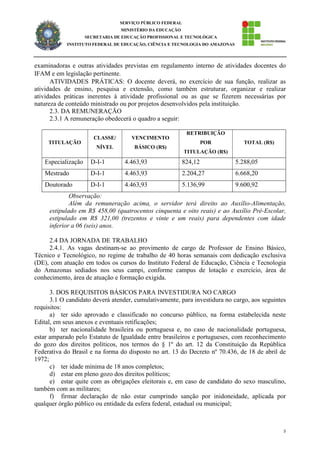 5
SERVIÇO PÚBLICO FEDERAL
MINISTÉRIO DA EDUCAÇÃO
SECRETARIA DE EDUCAÇÃO PROFISSIONAL E TECNOLÓGICA
INSTITUTO FEDERAL DE EDUCAÇÃO, CIÊNCIA E TECNOLOGIA DO AMAZONAS
examinadoras e outras atividades previstas em regulamento interno de atividades docentes do
IFAM e em legislação pertinente.
ATIVIDADES PRÁTICAS: O docente deverá, no exercício de sua função, realizar as
atividades de ensino, pesquisa e extensão, como também estruturar, organizar e realizar
atividades práticas inerentes à atividade profissional ou as que se fizerem necessárias por
natureza de conteúdo ministrado ou por projetos desenvolvidos pela instituição.
2.3. DA REMUNERAÇÃO
2.3.1 A remuneração obedecerá o quadro a seguir:
TITULAÇÃO
CLASSE/
NÍVEL
VENCIMENTO
BÁSICO (R$)
RETRIBUIÇÃO
POR
TITULAÇÃO (R$)
TOTAL (R$)
Especialização D-I-1 4.463,93 824,12 5.288,05
Mestrado D-I-1 4.463,93 2.204,27 6.668,20
Doutorado D-I-1 4.463,93 5.136,99 9.600,92
Observação:
Além da remuneração acima, o servidor terá direito ao Auxílio-Alimentação,
estipulado em R$ 458,00 (quatrocentos cinquenta e oito reais) e ao Auxílio Pré-Escolar,
estipulado em R$ 321,00 (trezentos e vinte e um reais) para dependentes com idade
inferior a 06 (seis) anos.
2.4 DA JORNADA DE TRABALHO
2.4.1. As vagas destinam-se ao provimento de cargo de Professor de Ensino Básico,
Técnico e Tecnológico, no regime de trabalho de 40 horas semanais com dedicação exclusiva
(DE), com atuação em todos os cursos do Instituto Federal de Educação, Ciência e Tecnologia
do Amazonas sediados nos seus campi, conforme campus de lotação e exercício, área de
conhecimento, área de atuação e formação exigida.
3. DOS REQUISITOS BÁSICOS PARA INVESTIDURA NO CARGO
3.1 O candidato deverá atender, cumulativamente, para investidura no cargo, aos seguintes
requisitos:
a) ter sido aprovado e classificado no concurso público, na forma estabelecida neste
Edital, em seus anexos e eventuais retificações;
b) ter nacionalidade brasileira ou portuguesa e, no caso de nacionalidade portuguesa,
estar amparado pelo Estatuto de Igualdade entre brasileiros e portugueses, com reconhecimento
do gozo dos direitos políticos, nos termos do § 1º do art. 12 da Constituição da República
Federativa do Brasil e na forma do disposto no art. 13 do Decreto nº 70.436, de 18 de abril de
1972;
c) ter idade mínima de 18 anos completos;
d) estar em pleno gozo dos direitos políticos;
e) estar quite com as obrigações eleitorais e, em caso de candidato do sexo masculino,
também com as militares;
f) firmar declaração de não estar cumprindo sanção por inidoneidade, aplicada por
qualquer órgão público ou entidade da esfera federal, estadual ou municipal;
 