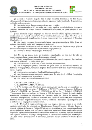6
SERVIÇO PÚBLICO FEDERAL
MINISTÉRIO DA EDUCAÇÃO
SECRETARIA DE EDUCAÇÃO PROFISSIONAL E TECNOLÓGICA
INSTITUTO FEDERAL DE EDUCAÇÃO, CIÊNCIA E TECNOLOGIA DO AMAZONAS
g) possuir os requisitos exigidos para o cargo, conforme discriminado no item 2 deste
Edital, devendo obrigatoriamente estar em situação regular no órgão fiscalizador do exercício da
profissão, conforme o caso;
h) apresentar outros documentos que vierem a ser exigidos;
i) ser considerado APTO em todos os exames médicos pré-admissionais, devendo o
candidato apresentar os exames clínicos e laboratoriais solicitados, os quais correrão às suas
expensas;
j) não acumular cargos, empregos ou funções públicas, exceto aqueles permitidos de
acordo com o art. 37, XVI, alíneas “a” e “b”da Constituição Federal e, o artigo 20, §2º da Lei n.
12.772/2012, assegurada a opção dentro do prazo para posse previsto no parágrafo 1º do Artigo
13 da Lei 8.112;
k) não receber proventos de aposentadoria que caracterize acumulação ilícita de cargos
na forma do artigo 37, inciso XVI, da Constituição Federal;
l) apresentar declaração de que não sofreu, no exercício de função ou cargo público,
penalidade incompatível com a nova investidura em cargo público; e
m) cumprir as demais determinações deste Edital.
3.2. No ato da posse, todos os requisitos especificados no item 3.1 deverão ser
comprovados mediante a apresentação de documento original.
3.3. Estará impedido de tomar posse o candidato que não cumprir quaisquer dos requisitos
indicados no subitem 3.1 e, ainda, aquele que:
a) for considerado INAPTO nos exames médicos pré-admissionais;
b) for ex-empregado público demitido por justa causa ou ex-servidor demitido ou
destituído de cargo público, na vigência do prazo de incompatibilidade para investidura em cargo
público federal;
c) exercer cargo, emprego ou função pública inacumulável;
d) perceber proventos de aposentadoria decorrente dos arts. 40, 42 e 142 da Constituição
Federal, ressalvados os cargos acumuláveis; e
e) não cumprir as determinações deste Edital.
4. DAS RESERVAS DE VAGAS
4.1 DA PESSOA COM DEFICIÊNCIA
4.1.1 As pessoas com deficiência, assim consideradas aquelas que se enquadram nas
categorias discriminadas no artigo 4º do Decreto nº 3.298/1999, com as alterações do Decreto
Federal nº 5.296/2004 e do Decreto nº 9.508/2018, no §1º do Art. 1º da Lei nº 12.764/2012
(Transtorno do Espectro Autista), na Súmula nº 377 do Superior Tribunal de Justiça (Visão
Monocular), observados os dispositivos da Convenção sobre os Direitos das Pessoas com
Deficiência e seu protocolo facultativo, ratificados pelo Decreto nº 6.949/2009, têm assegurado o
direito de inscrição no presente Concurso Público, desde que a deficiência seja compatível com
as atribuições do cargo para o qual concorram.
4.1.1.1 Do total de vagas existentes para cada cargo, e das que vierem a ser criadas
mediante autorização do Ministério do Planejamento, Desenvolvimento e Gestão, durante o
prazo de validade do Concurso Público, 20% (vinte por cento) ficarão reservadas aos candidatos
que se declararem pessoas com deficiência, desde que apresentem laudo médico (documento
original ou cópia autenticada em cartório) atestando a espécie e o grau ou nível da deficiência,
com expressa referência ao código correspondente da Classificação Internacional de Doenças –
CID, bem como a provável causa da deficiência, conforme modelo constante do Anexo II deste
Edital.
 