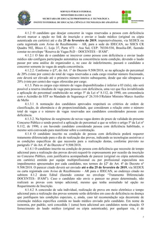 7
SERVIÇO PÚBLICO FEDERAL
MINISTÉRIO DA EDUCAÇÃO
SECRETARIA DE EDUCAÇÃO PROFISSIONAL E TECNOLÓGICA
INSTITUTO FEDERAL DE EDUCAÇÃO, CIÊNCIA E TECNOLOGIA DO AMAZONAS
4.1.2 O candidato que desejar concorrer às vagas reservadas a pessoa com deficiência
deverá marcar a opção no link de inscrição e enviar o laudo médico (original ou cópia
autenticada em cartório) até o dia 25 de fevereiro de 2019, impreterivelmente, via SEDEX ou
carta registrada com Aviso de Recebimento – AR, para a sede do IDECAN, no SHCS CR
Quadra 502, Bloco C, Loja 37, Parte 673 – Asa Sul, CEP: 70330-530, Brasília-DF, fazendo
constar no envelope “Reserva de Vagas PcD – DOCENTES – IFAM”.
4.1.2.1 O fato de o candidato se inscrever como pessoa com deficiência e enviar laudo
médico não configura participação automática na concorrência nesta condição, devendo o laudo
passar por uma análise do organizador e, no caso de indeferimento, passará o candidato a
concorrer somente às vagas de ampla concorrência.
4.1.2.2. Conforme o §3º, do Art. 1º do Decreto 9.508/2018, se na aplicação do percentual
de 20% (vinte por cento) do total de vagas reservadas a cada cargo resultar número fracionado,
este deverá ser elevado até o primeiro número inteiro subsequente, desde que não ultrapasse a
20% (vinte por cento) das vagas oferecidas por cargo.
4.1.3. Para os cargos cujo número de vagas disponibilizadas é inferior a 03 (três), não será
possível a reserva imediata de vaga para pessoas com deficiência, uma vez que fica inviabilizada
a aplicação do percentual estabelecido no artigo 5º da Lei nº 8.112, de 1990, em consonância
com o Acórdão do STF no Mandado de Segurança nº 26.310-5/Relator Ministro Marco Aurélio
de Mello
4.1.3.1 A nomeação dos candidatos aprovados respeitará os critérios de ordem de
classificação, de alternância e de proporcionalidade, que consideram a relação entre o número
total de vagas e o número de vagas reservadas aos candidatos considerados pessoas com
deficiência.
4.1.3.2. Na hipótese do surgimento de novas vagas dentro do prazo de validade do presente
Concurso Público e sendo possível a aplicação do percentual a que se refere o artigo 5º da Lei nº
8.112, de 1990, e em havendo candidato considerado pessoa com deficiência habilitado, o
mesmo será convocado para manifestar sobre a contratação.
4.1.4 O candidato inscrito na condição de pessoa com deficiência poderá requerer
tratamento diferenciado para o dia de realização das provas, indicando as tecnologias assistivas e
as condições específicas de que necessita para a realização destas, conforme previsto no
parágrafo 1º do Art. 4º do Decreto nº 9.508/2018.
4.1.4.1 O candidato inscrito na condição de pessoa com deficiência que necessite de tempo
adicional para a realização das provas deverá requerê-lo expressamente por ocasião da inscrição
no Concurso Público, com justificativa acompanhada de parecer (original ou cópia autenticada
em cartório) emitido por equipe multiprofissional ou por profissional especialista nos
impedimentos apresentados por cada candidato, nos termos do §2º do Art. 4º do Decreto nº
9.508/2018. O parecer citado deverá ser enviado até o dia 25 de fevereiro de 2019, via SEDEX
ou carta registrada com Aviso de Recebimento – AR para o IDECAN, ao endereço citado no
subitem 4.1.2 deste Edital (fazendo constar no envelope “Tratamento Diferenciado
DOCENTES– IFAM”). Caso o candidato não envie o parecer no prazo determinado, não
realizará as provas com tempo adicional, mesmo que tenha assinalado tal opção no
Requerimento de Inscrição.
4.1.4.2 A concessão de sala individual, realização de prova em meio eletrônico e tempo
adicional para a realização das provas somente serão deferidos em caso de deficiência ou doença
que justifiquem tais condições especiais, e, ainda, caso tal recomendação seja decorrente de
orientação médica específica contida no laudo médico enviado pelo candidato. Em nome da
isonomia, por padrão, será concedida 1 (uma) hora adicional aos candidatos nesta situação. O
fornecimento do laudo médico (original ou cópia autenticada), por qualquer via, é de
 