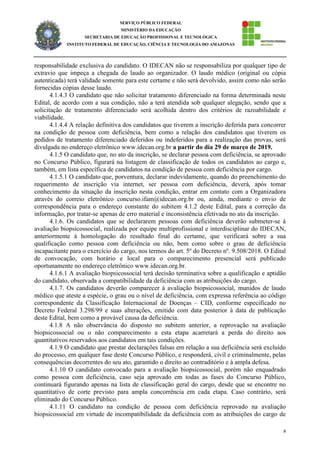 8
SERVIÇO PÚBLICO FEDERAL
MINISTÉRIO DA EDUCAÇÃO
SECRETARIA DE EDUCAÇÃO PROFISSIONAL E TECNOLÓGICA
INSTITUTO FEDERAL DE EDUCAÇÃO, CIÊNCIA E TECNOLOGIA DO AMAZONAS
responsabilidade exclusiva do candidato. O IDECAN não se responsabiliza por qualquer tipo de
extravio que impeça a chegada do laudo ao organizador. O laudo médico (original ou cópia
autenticada) terá validade somente para este certame e não será devolvido, assim como não serão
fornecidas cópias desse laudo.
4.1.4.3 O candidato que não solicitar tratamento diferenciado na forma determinada neste
Edital, de acordo com a sua condição, não a terá atendida sob qualquer alegação, sendo que a
solicitação de tratamento diferenciado será acolhida dentro dos critérios de razoabilidade e
viabilidade.
4.1.4.4 A relação definitiva dos candidatos que tiverem a inscrição deferida para concorrer
na condição de pessoa com deficiência, bem como a relação dos candidatos que tiverem os
pedidos de tratamento diferenciado deferidos ou indeferidos para a realização das provas, será
divulgada no endereço eletrônico www.idecan.org.br a partir do dia 29 de março de 2019.
4.1.5 O candidato que, no ato da inscrição, se declarar pessoa com deficiência, se aprovado
no Concurso Público, figurará na listagem de classificação de todos os candidatos ao cargo e,
também, em lista específica de candidatos na condição de pessoa com deficiência por cargo.
4.1.5.1 O candidato que, porventura, declarar indevidamente, quando do preenchimento do
requerimento de inscrição via internet, ser pessoa com deficiência, deverá, após tomar
conhecimento da situação da inscrição nesta condição, entrar em contato com a Organizadora
através do correio eletrônico concurso.ifam@idecan.org.br ou, ainda, mediante o envio de
correspondência para o endereço constante do subitem 4.1.2 deste Edital, para a correção da
informação, por tratar-se apenas de erro material e inconsistência efetivada no ato da inscrição.
4.1.6. Os candidatos que se declararem pessoas com deficiência deverão submeter-se à
avaliação biopsicossocial, realizada por equipe multiprofissional e interdisciplinar do IDECAN,
anteriormente à homologação do resultado final do certame, que verificará sobre a sua
qualificação como pessoa com deficiência ou não, bem como sobre o grau de deficiência
incapacitante para o exercício do cargo, nos termos do art. 5º do Decreto nº. 9.508/2018. O Edital
de convocação, com horário e local para o comparecimento presencial será publicado
oportunamente no endereço eletrônico www.idecan.org.br.
4.1.6.1 A avaliação biopsicossocial terá decisão terminativa sobre a qualificação e aptidão
do candidato, observada a compatibilidade da deficiência com as atribuições do cargo.
4.1.7. Os candidatos deverão comparecer à avaliação biopsicossocial, munidos de laudo
médico que ateste a espécie, o grau ou o nível de deficiência, com expressa referência ao código
correspondente da Classificação Internacional de Doenças – CID, conforme especificado no
Decreto Federal 3.298/99 e suas alterações, emitido com data posterior à data de publicação
deste Edital, bem como a provável causa da deficiência.
4.1.8 A não observância do disposto no subitem anterior, a reprovação na avaliação
biopsicossocial ou o não comparecimento a esta etapa acarretará a perda do direito aos
quantitativos reservados aos candidatos em tais condições.
4.1.9 O candidato que prestar declarações falsas em relação a sua deficiência será excluído
do processo, em qualquer fase deste Concurso Público, e responderá, civil e criminalmente, pelas
consequências decorrentes do seu ato, garantido o direito ao contraditório e à ampla defesa.
4.1.10 O candidato convocado para a avaliação biopsicossocial, porém não enquadrado
como pessoa com deficiência, caso seja aprovado em todas as fases do Concurso Público,
continuará figurando apenas na lista de classificação geral do cargo, desde que se encontre no
quantitativo de corte previsto para ampla concorrência em cada etapa. Caso contrário, será
eliminado do Concurso Público.
4.1.11 O candidato na condição de pessoa com deficiência reprovado na avaliação
biopsicossocial em virtude de incompatibilidade da deficiência com as atribuições do cargo de
 